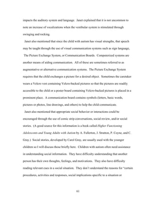 61
impacts the auditory system and language. Janet explained that it is not uncommon to
note an increase of vocalizations when the vestibular system is stimulated through
swinging and rocking.
Janet also mentioned that since the child with autism has visual strengths, that speech
may be taught through the use of visual communication systems such as sign language,
The Picture Exchange System, or Communication Boards. Computerized systems are
another means of aiding communication. All of these are sometimes referred to as
augmentative or alternative communication systems. The Picture Exchange System
requires that the child exchanges a picture for a desired object. Sometimes the caretaker
wears a Velcro vest containing Velcro-backed pictures so that the pictures are readily
accessible to the child or a poster board containing Velcro-backed pictures is placed in a
prominent place. A communication board contains symbols (letters, basic words,
pictures or photos, line drawings, and others) to help the child communicate.
Janet also mentioned that appropriate social behavior or interactions could be
encouraged through the use of comic strip conversations, social review, and/or social
stories. (A good source for this information is a book called Higher Functioning
Adolescents and Young Adults with Autism by A. Fullerton, J. Stratton, P. Coyne, and C.
Gray.) Social stories, developed by Carol Gray, are usually used with the younger
children so I will discuss those briefly here. Children with autism often need assistance
in understanding social information. They have difficulty understanding that another
person has their own thoughts, feelings, and motivations. They also have difficulty
reading relevant cues in a social situation. They don’t understand the reasons for “certain
procedures, activities and responses, social implications specific to a situation or
 
