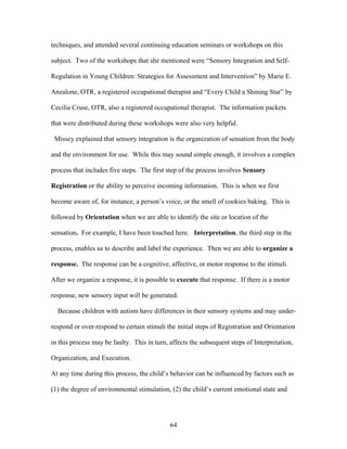 64
techniques, and attended several continuing education seminars or workshops on this
subject. Two of the workshops that she mentioned were “Sensory Integration and Self-
Regulation in Young Children: Strategies for Assessment and Intervention” by Marie E.
Anzalone, OTR, a registered occupational therapist and “Every Child a Shining Star” by
Cecilia Cruse, OTR, also a registered occupational therapist. The information packets
that were distributed during these workshops were also very helpful.
Missey explained that sensory integration is the organization of sensation from the body
and the environment for use. While this may sound simple enough, it involves a complex
process that includes five steps. The first step of the process involves Sensory
Registration or the ability to perceive incoming information. This is when we first
become aware of, for instance, a person’s voice, or the smell of cookies baking. This is
followed by Orientation when we are able to identify the site or location of the
sensation. For example, I have been touched here. Interpretation, the third step in the
process, enables us to describe and label the experience. Then we are able to organize a
response. The response can be a cognitive, affective, or motor response to the stimuli.
After we organize a response, it is possible to execute that response. If there is a motor
response, new sensory input will be generated.
Because children with autism have differences in their sensory systems and may under-
respond or over-respond to certain stimuli the initial steps of Registration and Orientation
in this process may be faulty. This in turn, affects the subsequent steps of Interpretation,
Organization, and Execution.
At any time during this process, the child’s behavior can be influenced by factors such as
(1) the degree of environmental stimulation, (2) the child’s current emotional state and
 