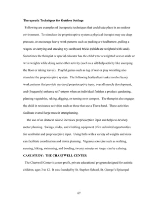 67
Therapeutic Techniques for Outdoor Settings
Following are examples of therapeutic techniques that could take place in an outdoor
environment. To stimulate the proprioceptive system a physical therapist may use deep
pressure, or encourage heavy work patterns such as pushing a wheelbarrow, pulling a
wagon, or carrying and stacking toy cardboard bricks (which are weighted with sand).
Sometimes the therapist or special educator has the child wear a weighted vest or ankle or
wrist weights while doing some other activity (such as a self-help activity like sweeping
the floor or raking leaves). Playful games such as tug of war or play wrestling also
stimulate the proprioceptive system. The following horticulture tasks involve heavy
work patterns that provide increased proprioceptive input, overall muscle development,
and (frequently) enhance self-esteem when an individual finishes a product: gardening,
planting vegetables, raking, digging, or turning over compost. The therapist also engages
the child in resistance activities such as those that use a Thera-band. These activities
facilitate overall large muscle strengthening.
The use of an obstacle course increases proprioceptive input and helps to develop
motor planning. Swings, slides, and climbing equipment offer unlimited opportunities
for vestibular and proprioceptive input. Using balls with a variety of weights and sizes
can facilitate coordination and motor planning. Vigorous exercise such as walking,
running, hiking, swimming, and bowling, twenty minutes or longer can be calming.
CASE STUDY: THE CHARTWELL CENTER
The Chartwell Center is a non-profit, private educational program designed for autistic
children, ages 3 to 12. It was founded by St. Stephen School, St. George’s Episcopal
 