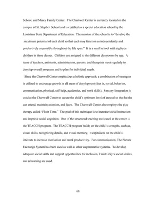 68
School, and Mercy Family Center. The Chartwell Center is currently located on the
campus of St. Stephen School and is certified as a special education school by the
Louisiana State Department of Education. The mission of the school is to “develop the
maximum potential of each child so that each may function as independently and
productively as possible throughout the life span.” It is a small school with eighteen
children in three classes. Children are assigned to the different classrooms by age. A
team of teachers, assistants, administrators, parents, and therapists meet regularly to
develop overall programs and to plan for individual needs.
Since the Chartwell Center emphasizes a holistic approach, a combination of strategies
is utilized to encourage growth in all areas of development (that is, social, behavior,
communication, physical, self-help, academics, and work skills). Sensory Integration is
used at the Chartwell Center to secure the child’s optimum level of arousal so that he/she
can attend, maintain attention, and learn. The Chartwell Center also employs the play
therapy called “Floor Time.” The goal of this technique is to increase social interaction
and improve social cognition. One of the structured teaching tools used at the center is
the TEACCH program. The TEACCH program builds on the child’s strengths, such as,
visual skills, recognizing details, and visual memory. It capitalizes on the child’s
interests to increase motivation and work productivity. For communication, The Picture
Exchange System has been used as well as other augmentative systems. To develop
adequate social skills and support opportunities for inclusion, Carol Gray’s social stories
and rehearsing are used.
 