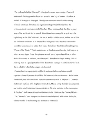 69
The philosophy behind Chartwell’s behavioral program is prevention. Chartwell
understands that inappropriate behaviors occur for a variety of reasons , therefore, a
number of strategies is employed. Through environmental modifications sensory
overload is reduced. Structure and organization helps the child understand the
environment and what is expected of him/her. These strategies help the child to make
sense of the world and feel in control. Compliance is encouraged in several ways, by
capitalizing on the child’s interests, the use of positive reinforcement, and the use of clear
and consistent directions. If or when a child does get off-task, the child is redirected
toward the task or asked to take a short break. Sometimes the child is allowed to go to a
“Corner of the World.” This is a quiet space in the classroom where the child may go to
reduce sensory input. Some therapists use a small tent, a big cardboard box, or other
device that creates an enclosed, cave-like space. Some have a simple rocking chair or
bean bag chair in a quiet part of the room. Sometimes a change of adults or exercise is all
that is called for when behavior gets out of control.
Chartwell strives to provide the child with autism a challenging but successful
experience that will prepare the child for the least restrictive environment. An inclusion
coordinator plans and coordinates inclusion opportunities with St. Stephen’s. Chartwell
students are included in St. Stephen’s library, P.E., Music, Group Time (in Kindergarten),
and content area (elementary) classes and recess. Reverse inclusion is also encouraged.
St. Stephen’s students participate in activities with the children at the Chartwell Center.
The Chartwell Center also provides instruction to individuals with autism during the
summer months so that learning and treatment is continuous.
 
