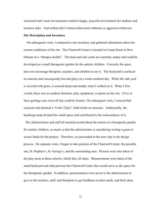 71
structured and visual environment created a happy, peaceful environment for students and
teachers alike. And seldom did I witness behavioral outbursts or aggressive behavior.
Site Description and Inventory
On subsequent visits, I conducted a site inventory and gathered information about the
current conditions of the site. The Chartwell Center is located on Camp Street in New
Orleans in a “shotgun double”. The back and side yards are currently empty and could be
developed as a small therapeutic garden for the autistic children. Currently the space
does not encourage therapists, teachers, and children to use it. The backyard is surfaced
in concrete and consequently hot and glary on a warm southern day. While the side yard
is covered with grass, it seemed damp and muddy when I walked on it. When I first
visited, there was no outdoor furniture, play equipment, or plants on the site. (Two or
three garbage cans were all that could be found.) On subsequent visits, I noticed that
someone had donated a “Little Tykes” slide/climb-on structure. Additionally, the
handicap ramp divided this small space and contributed to the awkwardness of it.
The Administrator and staff all seemed excited about the notion of a therapeutic garden
for autistic children, so much so that the administrator is considering writing a grant to
secure funds for the project. Therefore, we proceeded to the next step in the design
process. On separate visits, I began to take pictures of the Chartwell Center, the possible
site, St. Stephen’s, St. George’s, and the surrounding area. Pictures were also taken of
the play areas at these schools, which they all share. Measurements were taken of the
small backyard and sideyard near the Chartwell Center that would serve as the space for
the therapeutic garden. In addition, questionnaires were given to the administrator to
give to the teachers, staff, and therapists to get feedback on their needs, and their ideas
 