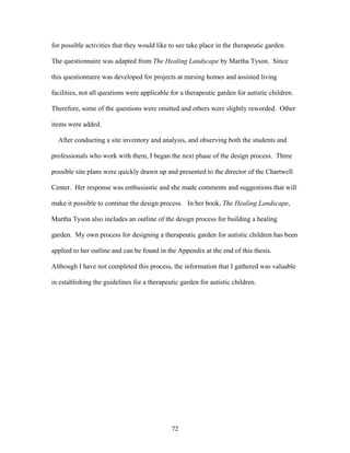 72
for possible activities that they would like to see take place in the therapeutic garden.
The questionnaire was adapted from The Healing Landscape by Martha Tyson. Since
this questionnaire was developed for projects at nursing homes and assisted living
facilities, not all questions were applicable for a therapeutic garden for autistic children.
Therefore, some of the questions were omitted and others were slightly reworded. Other
items were added.
After conducting a site inventory and analysis, and observing both the students and
professionals who work with them, I began the next phase of the design process. Three
possible site plans were quickly drawn up and presented to the director of the Chartwell
Center. Her response was enthusiastic and she made comments and suggestions that will
make it possible to continue the design process. In her book, The Healing Landscape,
Martha Tyson also includes an outline of the design process for building a healing
garden. My own process for designing a therapeutic garden for autistic children has been
applied to her outline and can be found in the Appendix at the end of this thesis.
Although I have not completed this process, the information that I gathered was valuable
in establishing the guidelines for a therapeutic garden for autistic children.
 