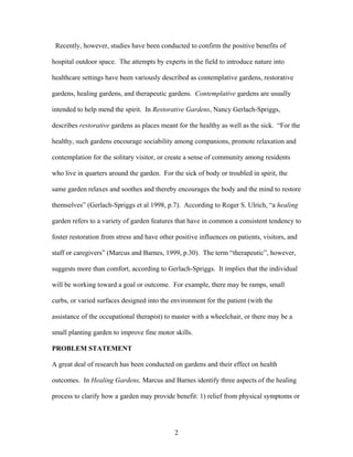 2
Recently, however, studies have been conducted to confirm the positive benefits of
hospital outdoor space. The attempts by experts in the field to introduce nature into
healthcare settings have been variously described as contemplative gardens, restorative
gardens, healing gardens, and therapeutic gardens. Contemplative gardens are usually
intended to help mend the spirit. In Restorative Gardens, Nancy Gerlach-Spriggs,
describes restorative gardens as places meant for the healthy as well as the sick. “For the
healthy, such gardens encourage sociability among companions, promote relaxation and
contemplation for the solitary visitor, or create a sense of community among residents
who live in quarters around the garden. For the sick of body or troubled in spirit, the
same garden relaxes and soothes and thereby encourages the body and the mind to restore
themselves” (Gerlach-Spriggs et al 1998, p.7). According to Roger S. Ulrich, “a healing
garden refers to a variety of garden features that have in common a consistent tendency to
foster restoration from stress and have other positive influences on patients, visitors, and
staff or caregivers” (Marcus and Barnes, 1999, p.30). The term “therapeutic”, however,
suggests more than comfort, according to Gerlach-Spriggs. It implies that the individual
will be working toward a goal or outcome. For example, there may be ramps, small
curbs, or varied surfaces designed into the environment for the patient (with the
assistance of the occupational therapist) to master with a wheelchair, or there may be a
small planting garden to improve fine motor skills.
PROBLEM STATEMENT
A great deal of research has been conducted on gardens and their effect on health
outcomes. In Healing Gardens, Marcus and Barnes identify three aspects of the healing
process to clarify how a garden may provide benefit: 1) relief from physical symptoms or
 