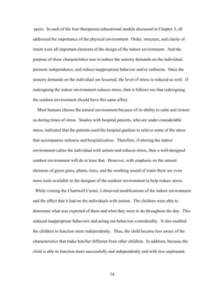 74
peers. In each of the four therapeutic/educational models discussed in Chapter 3, all
addressed the importance of the physical environment. Order, structure, and clarity of
intent were all important elements of the design of the indoor environment. And the
purpose of these characteristics was to reduce the sensory demands on the individual,
promote independence, and reduce inappropriate behavior and/or outbursts. Once the
sensory demands on the individual are lessened, the level of stress is reduced as well. If
redesigning the indoor environment reduces stress, then it follows too that redesigning
the outdoor environment should have this same effect.
Most humans choose the natural environment because of its ability to calm and restore
us during times of stress. Studies with hospital patients, who are under considerable
stress, indicated that the patients used the hospital gardens to relieve some of the stress
that accompanies sickness and hospitalization. Therefore, if altering the indoor
environment calms the individual with autism and reduces stress, then a well-designed
outdoor environment will do at least that. However, with emphasis on the natural
elements of green grass, plants, trees, and the soothing sound of water there are even
more tools available to the designer of the outdoor environment to help reduce stress.
While visiting the Chartwell Center, I observed modifications of the indoor environment
and the effect that it had on the individuals with autism. The children were able to
determine what was expected of them and what they were to do throughout the day. This
reduced inappropriate behaviors and acting out behaviors considerably. It also enabled
the children to function more independently. Thus, the child became less aware of the
characteristics that make him/her different from other children. In addition, because the
child is able to function more successfully and independently and with less unpleasant
 