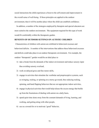 75
social interactions the child experiences a boost to the self-esteem and improvement in
the overall sense of well-being. If these principles are applied to the outdoor
environment, then it will be another place where the child can establish confidence.
In addition, a number of the strategies employed by therapists and special educators are
more suited to the outdoor environment. The equipment required for this type of work
would fit comfortably within the therapeutic garden.
BENEFITS OF OUTDOOR SETTINGS ON AUTISTIC CHILDREN
Characteristics of children with autism are exhibited in behavioral excesses and
behavioral deficits. A number of the interventions that address these behavioral excesses
and deficits could take place in an outdoor therapeutic environment. For example, the
outdoor “therapeutic” garden would be an ideal place to
1) take a break from the demands of the indoor environment and reduce sensory input
thus avoiding sensory overload,
2) work on delayed gross and fine motor skills,
3) engage in activities that stimulate the vestibular and proprioceptive systems, such
as swinging, rocking, or spinning on a merry-go-round, thus reducing rocking,
spinning, and hand flapping behaviors that are not appropriate indoor activities,
4) engage in physical activities that would help release the excess energy that builds
up from the frustrations of dealing with autism on a daily basis,
5) spend quiet time alone away from the constant demands of living, learning, and
working, and getting along with other people,
6) use as a reward for or to motivate “good” behavior,
 