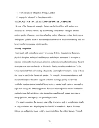76
7) work on sensory integration strategies, and/or
8) engage in “directed” or free play activities.
THERAPEUTIC STRATEGIES ADAPTED TO THE OUTDOORS
Several of the therapeutic strategies that are used with children with autism were
discussed in a previous section. By incorporating some of these strategies into the
outdoor garden it becomes more than a healing garden, it becomes a place for therapy, a
“therapeutic” garden. Each of these therapeutic models will be discussed briefly here and
how it can be incorporated into the garden.
Sensory Integration
Individuals with autism have sensory processing deficits. Occupational therapists,
physical therapists, and speech and language pathologists implement SI strategies to
maintain optimum levels of arousal, attention, and alertness to enhance learning. Several
strategies were mentioned earlier in this thesis. During one of the workshops, Cecilia
Cruse mentioned “Tips on Creating a Successful Learning Environment”. Many of these
tips could be used in the therapeutic garden. For example, for motor development and
movement in space, the author suggests tasks that challenge gravity and provide
vestibular input such as swings of different types – a garden bench swing, a hammock, a
rope chair swing, etc. Other suggestions that could be incorporated into the therapeutic
garden include: ball activities, a mini-trampoline, crawl through spaces, a see-saw, a
merry-go-round, rocking toys, and gardening activities.
For quiet regrouping, she suggests a cave-like structure, a tent, or something as simple
as a big, cardboard box. Lighting may be altered if it is too harsh. Spaces that have
filtered sun and dappled shade could be incorporated into the outdoor design. To mask
 