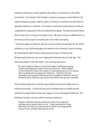 78
strategies could be just as easily applied to the outdoor environment as to the indoor
environment. For example, if the therapist is trying to encourage a certain behavior, the
outdoor therapeutic garden could be used as a reinforcer or reward for the child when an
appropriate behavior is exhibited. For instance, Lorenzo has trouble staying on task and
completing his assignments without considerable prompting. The special educator knows
that Lorenzo loves to swing on the garden swing. She gives Lorenzo an additional five to
ten minutes on the swing for completing his work without prompting.
To prevent aggressive behavior, physical exercise could be incorporated into the child’s
schedule as a way of preventing physical outbursts such as running in spurts or hitting.
By foreseeing the child’s need to release pent-up energy or frustration, the
therapist/special educator may avert inappropriate behaviors later on in the day. The
following example is from the author’s own teaching experiences:
The special educator began to notice that Stephen would begin running
in spurts and flapping his hands in the early afternoon. When Stephen
was not allowed to release this energy in a more appropriate way, his actions
often escalated into more aggressive behaviors. Therefore, the team
scheduled a short period of outside activity for Stephen at different intervals
during the day to help him cope and to ensure that the day go more smoothly.
Self stimulating behaviors are another type of behavior that can be addressed in an
outdoor environment. A child who may crave stimulation due to an under aroused
vestibular or proprioceptive system may engage in various stereotypical behaviors. The
following example is from the author’s teaching experiences:
Stephen would spin himself around and around at any chance he
could get and no matter where he was. A merry-go-round or swing
(that allows for him to be spun around) would be a more appropriate
avenue for the vestibular input that he craved.
 