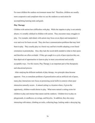 79
For most children the outdoor environment means fun! Therefore, children are usually
more cooperative and compliant when we use the outdoors as motivation for
accomplishing learning tasks and goals.
Play Therapy
Children with autism have difficulties with play. While the impulse to play is not entirely
absent, it is notably subdued in children with autism. They encounter many struggles in
play. For example, individuals with autism may focus on an object and manipulate it
over and over for hours on end. They also have communication problems that may limit
them in play. They usually play in a literal way and have trouble adopting a non-literal
orientation in pretend play. Also, they lack the social skills needed to relate to their peers
and therefore are often excluded. If they get caught in a cycle of peer rejection they are
then deprived of opportunities to learn to play in more conventional and socially
acceptable ways. For this reason, Play Therapy is an important part of the therapeutic
and educational process.
After studying the different methods of play therapy, two principle ideas became
apparent. First, to remediate problems of generalization and an artificial role of peers,
many play interactions now focus on promoting social skills in contexts where peer
interaction naturally occurs. A natural setting is a location where, if given the
opportunity, children would choose to play. What more natural a setting exists for
children to play and interact than nature and the outdoors. Children love to play on
playgrounds, in sandboxes, on swings, and bicycles. In addition, they also enjoy
interacting with nature, climbing on rocks, collecting bugs, looking under a decaying log,
 