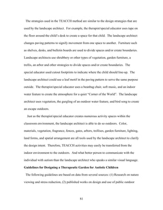 81
The strategies used in the TEACCH method are similar to the design strategies that are
used by the landscape architect. For example, the therapist/special educator uses tape on
the floor around the child’s desk to create a space for that child. The landscape architect
changes paving patterns to signify movement from one space to another. Furniture such
as shelves, desks, and bulletin boards are used to divide spaces and/or create boundaries.
Landscape architects use shrubbery or other types of vegetation, garden furniture, a
trellis, an arbor and other strategies to divide spaces and/or create boundaries. The
special educator used cutout footprints to indicate where the child should line-up. The
landscape architect could use a leaf motif in the paving pattern to serve the same purpose
outside. The therapist/special educator uses a beanbag chair, soft music, and an indoor
water feature to create the atmosphere for a quiet “Corner of the World”. The landscape
architect uses vegetation, the gurgling of an outdoor water feature, and bird song to create
an escape outdoors.
Just as the therapist/special educator creates numerous activity spaces within the
classroom environment, the landscape architect is able to do so outdoors. Color,
materials, vegetation, fragrance, fences, gates, arbors, trellises, garden furniture, lighting,
land forms, and spatial arrangement are all tools used by the landscape architect to clarify
the design intent. Therefore, TEACCH activities may easily be transferred from the
indoor environment to the outdoors. And what better person to communicate with the
individual with autism than the landscape architect who speaks a similar visual language.
Guidelines for Designing a Therapeutic Garden for Autistic Children
The following guidelines are based on data from several sources: (1) Research on nature
viewing and stress reduction, (2) published works on design and use of public outdoor
 