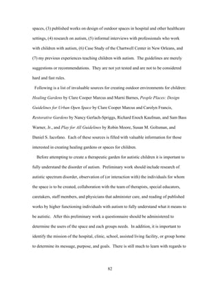 82
spaces, (3) published works on design of outdoor spaces in hospital and other healthcare
settings, (4) research on autism, (5) informal interviews with professionals who work
with children with autism, (6) Case Study of the Chartwell Center in New Orleans, and
(7) my previous experiences teaching children with autism. The guidelines are merely
suggestions or recommendations. They are not yet tested and are not to be considered
hard and fast rules.
Following is a list of invaluable sources for creating outdoor environments for children:
Healing Gardens by Clare Cooper Marcus and Marni Barnes, People Places: Design
Guidelines for Urban Open Space by Clare Cooper Marcus and Carolyn Francis,
Restorative Gardens by Nancy Gerlach-Spriggs, Richard Enoch Kaufman, and Sam Bass
Warner, Jr., and Play for All Guidelines by Robin Moore, Susan M. Goltsman, and
Daniel S. Iacofano. Each of these sources is filled with valuable information for those
interested in creating healing gardens or spaces for children.
Before attempting to create a therapeutic garden for autistic children it is important to
fully understand the disorder of autism. Preliminary work should include research of
autistic spectrum disorder, observation of (or interaction with) the individuals for whom
the space is to be created, collaboration with the team of therapists, special educators,
caretakers, staff members, and physicians that administer care, and reading of published
works by higher functioning individuals with autism to fully understand what it means to
be autistic. After this preliminary work a questionnaire should be administered to
determine the users of the space and each groups needs. In addition, it is important to
identify the mission of the hospital, clinic, school, assisted living facility, or group home
to determine its message, purpose, and goals. There is still much to learn with regards to
 