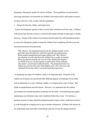 83
designing a therapeutic garden for autistic children. These guidelines are presented to
encourage alternative environments for children with autism and to add another resource
for those who live, work, or play with this population.
1. Design for Security, Safety, and Supervision
Locate the therapeutic garden so that it can be fully enclosed on all four sides. Children
with autism may become curious or confused and wander through an open gate or nearby
doorway. Design of the outdoor environment should enable the staff and administrators
to secure the therapeutic garden to keep the children from wandering off and to prevent
unwanted intrusions from passersby.
“Mrs. Brown”, the paraprofessional took the children outside on the
yard after lunch for playtime with their typically developing peers.
When another paraprofessional began talking with “Mrs. Brown”,
her attention was diverted from the children for a couple of minutes.
When she glanced around, she saw all of the children but Stephen.
In a blink of an eye, he had opened a nearby door off the cafeteria
(the janitor’s closet) and wandered inside. The paraprofessional was
shaken up a bit but relieved to find Stephen only a few feet away and
unharmed (From the author’s personal teaching experience).
In designing any space for children, safety is an important goal. Elements of the
outdoor environment can and should offer differing degrees of challenge for the child,
such as balancing on a curb, climbing a ladder, or swinging from a pair of rings. This
builds accomplishment and self-esteem. However, it is important that the outdoor
environment not include hazardous conditions for the child. Good planning and regular
maintenance can eliminate many such conditions before they occur. For instance, a
generous amount of space should be planned around swings so that a child does not have
to walk through the swinging area to get to another destination. Children with autism do
not understand cause-and-effect relationships and may not see the danger posed by
 