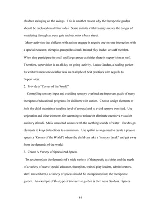 84
children swinging on the swings. This is another reason why the therapeutic garden
should be enclosed on all four sides. Some autistic children may not see the danger of
wandering through an open gate and out onto a busy street.
Many activities that children with autism engage in require one-on-one interaction with
a special educator, therapist, paraprofessional, trained play leader, or staff member.
When they participate in small and large group activities there is supervision as well.
Therefore, supervision is an all day on-going activity. Lucas Garden, a healing garden
for children mentioned earlier was an example of best practices with regards to
Supervision.
2. Provide a “Corner of the World”
Controlling sensory input and avoiding sensory overload are important goals of many
therapeutic/educational programs for children with autism. Choose design elements to
help the child maintain a baseline level of arousal and to avoid sensory overload. Use
vegetation and other elements for screening to reduce or eliminate excessive visual or
auditory stimuli. Mask unwanted sounds with the soothing sounds of water. Use design
elements to keep distractions to a minimum. Use spatial arrangement to create a private
space (a “Corner of the World”) where the child can take a “sensory break” and get away
from the demands of the world.
3. Create A Variety of Specialized Spaces
To accommodate the demands of a wide variety of therapeutic activities and the needs
of a variety of users (special educator, therapists, trained play leaders, administrators,
staff, and children), a variety of spaces should be incorporated into the therapeutic
garden. An example of this type of interactive garden is the Lucas Gardens. Spaces
 