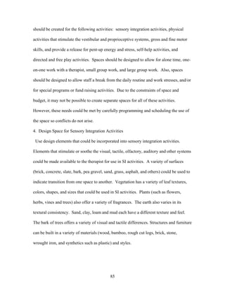 85
should be created for the following activities: sensory integration activities, physical
activities that stimulate the vestibular and proprioceptive systems, gross and fine motor
skills, and provide a release for pent-up energy and stress, self-help activities, and
directed and free play activities. Spaces should be designed to allow for alone time, one-
on-one work with a therapist, small group work, and large group work. Also, spaces
should be designed to allow staff a break from the daily routine and work stresses, and/or
for special programs or fund raising activities. Due to the constraints of space and
budget, it may not be possible to create separate spaces for all of these activities.
However, these needs could be met by carefully programming and scheduling the use of
the space so conflicts do not arise.
4. Design Space for Sensory Integration Activities
Use design elements that could be incorporated into sensory integration activities.
Elements that stimulate or soothe the visual, tactile, olfactory, auditory and other systems
could be made available to the therapist for use in SI activities. A variety of surfaces
(brick, concrete, slate, bark, pea gravel, sand, grass, asphalt, and others) could be used to
indicate transition from one space to another. Vegetation has a variety of leaf textures,
colors, shapes, and sizes that could be used in SI activities. Plants (such as flowers,
herbs, vines and trees) also offer a variety of fragrances. The earth also varies in its
textural consistency. Sand, clay, loam and mud each have a different texture and feel.
The bark of trees offers a variety of visual and tactile differences. Structures and furniture
can be built in a variety of materials (wood, bamboo, rough cut logs, brick, stone,
wrought iron, and synthetics such as plastic) and styles.
 