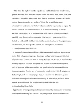 86
Other items that might be found in a garden and used for SI activities include: sticks,
pebbles, boulders, dried leaves and flowers, acorns, nuts, seeds, bulbs, corms, fruits, and
vegetables. Sand tables, water tables, water features, a bird bath, sprinklers or watering
system, drawers containing any number of objects that have differing sensory
characteristics, wind socks, pinwheels, wind chimes all offer opportunities to engage the
senses. However, it is not desirable to use all of these simultaneously as sensory
overload would then occur. A number of these items could be stored so that they are
available to the therapist when engaging the child in sensory integration activities.
Include an outdoor table for SI activities that has a smooth surface for finger painting and
other activities, can stand up to the weather, and is easily hosed off after use.
5. Stimulate Gross Motor Activities
A number of opportunities could be provided in a therapeutic garden to develop gross
motor skills or large muscle groups. Challenges can be created through activities that
require balance. Children can climb on stumps, boulders, nets, ladders, or more that offer
differing degrees of challenge. Equipment that requires coordination and judgement,
such as horizontal ladders, stepping logs, and tunnels, might be incorporated into the
therapeutic garden. Another type of equipment to include is that which develops upper
body strength, such as a swinging rope, rings, or horizontal bar. Therapists, special
educators, and caregivers should be consulted early on in the design process to ensure
that the activities planned into the garden are age appropriate and safe.
6. Stimulate Fine Motor Skills
Opportunities for manipulating small objects occur naturally in an outdoor environment.
I can remember when my own son was a few years younger. He loved to take a walk
 