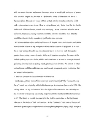 87
with me across the street and around the corner where he would pick up dozens of acorns
with his small fingers and put them in a pail to take home. Next to that oak tree is a
Japanese plum. His dad or I would lift him up high into the branches so that he could
pick a plum or two to take home. How he enjoyed those juicy fruits. And the fact that he
had done it all himself made it much more satisfying. A few years later when he was a
cub scout, he enjoyed picking blueberries until he filled his small blue pail. Then he
would have them with his pancakes or muffins the next morning.
My youngest niece enjoys gathering leaves of all shapes, colors, and textures, and petals
from different flowers in my backyard to make her own version of potpourri. It is also
fun to wear a sticky bracelet and put petals and leaves on it as you walk through the
garden thus creating a nature bracelet. Other activities that strengthen fine motor skills
include picking up sticks, shells, pebbles and other items to be used in an art project and
gardening activities such as pulling weeds, planting seeds or bulbs. An art wall or other
vertical plane could be used to develop small muscle groups and proper positioning that
are needed in handwriting.
7. Provide Spaces with Loose Parts for Manipulation
Landscape Architect Simon Nicholson wrote an article entitled “The Theory of Loose
Parts,” which was originally published in Landscape Architecture Quarterly in 1971. His
theory states, “In any environment, both the degree of inventiveness and creativity and
the possibility of discovery are directly proportional to the number and kind of variables
in it.” The idea is to provide loose parts for the child to manipulate so that he/she can
take part in the design of their environment. At the Chartwell Center, one of the special
educators spoke of providing materials such as lightweight plastic piping (large enough to
 