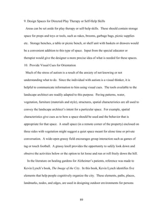 89
9. Design Spaces for Directed Play Therapy or Self-Help Skills
Areas can be set aside for play therapy or self-help skills. These should contain storage
space for props and toys or tools, such as rakes, brooms, garbage bags, picnic supplies
etc. Storage benches, a table or picnic bench, or shelf unit with baskets or drawers would
be a convenient addition to this type of space. Input from the special educator or
therapist would give the designer a more precise idea of what is needed for these spaces.
10. Provide Visual Cues for Orientation
Much of the stress of autism is a result of the anxiety of not knowing or not
understanding what to do. Since the individual with autism is a visual thinker, it is
helpful to communicate information to him using visual cues. The tools available to the
landscape architect are readily adapted to this purpose. Paving patterns, water,
vegetation, furniture (materials and style), structures, spatial characteristics are all used to
convey the landscape architect’s intent for a particular space. For example, spatial
characteristics give cues as to how a space should be used and the behavior that is
appropriate for that space. A small space (in a remote corner of the property) enclosed on
three sides with vegetation might suggest a quiet space meant for alone time or private
conversation. A wide-open grassy field encourages group interaction such as games of
tag or touch football. A grassy knoll provides the opportunity to safely look down and
observe the activities below or the option to let loose and run or roll freely down the hill.
In the literature on healing gardens for Alzheimer’s patients, reference was made to
Kevin Lynch’s book, The Image of the City. In this book, Kevin Lynch identifies five
elements that help people cognitively organize the city. These elements, paths, places,
landmarks, nodes, and edges, are used in designing outdoor environments for persons
 