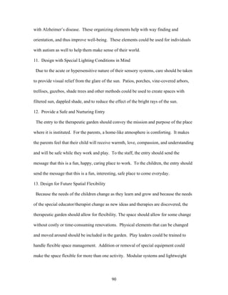 90
with Alzheimer’s disease. These organizing elements help with way finding and
orientation, and thus improve well-being. These elements could be used for individuals
with autism as well to help them make sense of their world.
11. Design with Special Lighting Conditions in Mind
Due to the acute or hypersensitive nature of their sensory systems, care should be taken
to provide visual relief from the glare of the sun. Patios, porches, vine-covered arbors,
trellises, gazebos, shade trees and other methods could be used to create spaces with
filtered sun, dappled shade, and to reduce the effect of the bright rays of the sun.
12. Provide a Safe and Nurturing Entry
The entry to the therapeutic garden should convey the mission and purpose of the place
where it is instituted. For the parents, a home-like atmosphere is comforting. It makes
the parents feel that their child will receive warmth, love, compassion, and understanding
and will be safe while they work and play. To the staff, the entry should send the
message that this is a fun, happy, caring place to work. To the children, the entry should
send the message that this is a fun, interesting, safe place to come everyday.
13. Design for Future Spatial Flexibility
Because the needs of the children change as they learn and grow and because the needs
of the special educator/therapist change as new ideas and therapies are discovered, the
therapeutic garden should allow for flexibility. The space should allow for some change
without costly or time-consuming renovations. Physical elements that can be changed
and moved around should be included in the garden. Play leaders could be trained to
handle flexible space management. Addition or removal of special equipment could
make the space flexible for more than one activity. Modular systems and lightweight
 