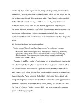 92
spiders, lady bugs, doodle bugs and beetles, honey bees, frogs, snails, butterflies, birds,
and squirrels). Choose plants for seasonal variety such as leaf color and flower, fruit and
nut production and for their ability to attract wildlife. Water features, bird houses, bird
baths, and bird feeders all encourage wildlife to visit and stay. Provide places to
experience the sun, shade, wind, and rain. Provide opportunities for planting and
harvesting. The child with autism benefits little from auditory descriptions of nature, the
seasons, and earth processes. He learns more quickly and clearly from concrete
experiences and from hands-on activities out in the environment where these things take
place.
18. Choose Appropriate and Stimulating Plants
Planting is one of the tools specific to the creation of an outdoor environment.
“Because of their interactive properties, plants provide intrinsically interesting,
open-ended settings, that stimulate exploration and discovery, dramatic play
and imagination…children use vegetation as a basic resource for playing
and learning” (Moore, 1993, 4).
Plants can be used for a number of purposes and can serve more than one purpose at a
time. For example they may be used to stimulate the senses, provide definition, reduce
the effects of climate, provide learning experiences, and accommodate other activities
such as exploring or hiding. Choose plants for the therapeutic garden carefully and place
them strategically. Avoid poisonous plants, plants with points or thorns, plants with
sticky sap, and plants whose seeds are spread by the wind as these often aggravate sinus
and allergy conditions. Robin Moore’s book, Plants for Play: A Plant Selection Guide
for Children’s Outdoor Play Environments (1993), is a great resource when choosing
plants for the therapeutic garden.
 