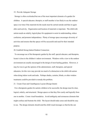 93
19. Provide Adequate Storage
Storage is often overlooked but one of the most important elements of a garden for
children. A special educator, therapist, or staff member is less likely to use the outdoor
space over time if the materials he/she needs must be carried outside and then in again
after each activity. Organization and location of materials is important. The child with
autism needs an orderly, logical place for equipment to assist in understanding, reduce
confusion, and promote independence. Plenty of storage space encourages diversity of
activities and ensures that the spaces will be successful and used for their intended
purpose.
20. Establish Strong Indoor/Outdoor Connection
To encourage use of the therapeutic garden by the staff, special educator, and therapists,
locate it close to the children’s indoor environment. Windows with a view to the outdoor
environment are usually encouraged in the design of most healing gardens. However, it
may be wise to get the opinion of the administrator, staff, therapists, and special
educators, for this view may provide too much of a distraction to the child with autism
when doing indoor work and tasks. Perhaps shades, curtains, blinds, or other window
treatments could be provided to remedy this problem.
21. Create Clear and Unambiguous Layout (Design Intent)
For a therapeutic garden for autistic children to be successful, the design must be clear,
logical, orderly, and structured. Design spaces so that they flow easily and logically from
one to another. Create visual boundaries. Avoid ambiguity and extraneous elements that
might confuse and frustrate the child. The layout should make sense and should be easy
to use. The design elements should send the child visual messages so that he/she can
 