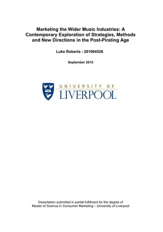 Marketing the Wider Music Industries: A
Contemporary Exploration of Strategies, Methods
and New Directions in the Post-Pirating Age
Luke Roberts - 201064526
September 2015
Dissertation submitted in partial fulfilment for the degree of
Master of Science in Consumer Marketing – University of Liverpool
 