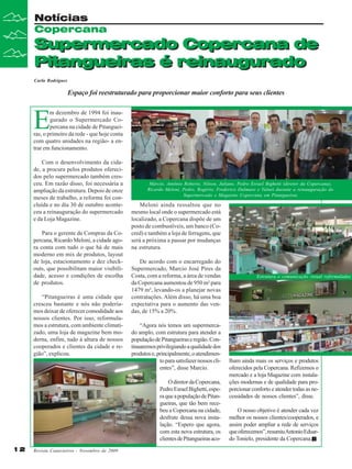 Notícias
Copercana

Supermercado Copercana de
Pitangueiras é reinaugurado
Carla Rodrigues

Espaço foi reestruturado para proporcionar maior conforto para seus clientes

E

m dezembro de 1994 foi inaugurado o Supermercado Copercana na cidade de Pitangueiras, o primeiro da rede - que hoje conta
com quatro unidades na região- a entrar em funcionamento.
Com o desenvolvimento da cidade, a procura pelos produtos oferecidos pelo supermercado também cresceu. Em razão disso, foi necessária a
ampliação da estrutura. Depois de onze
meses de trabalho, a reforma foi concluída e no dia 30 de outubro aconteceu a reinauguração do supermercado
e da Loja Magazine.
Para o gerente de Compras da Copercana, Ricardo Meloni, a cidade agora conta com tudo o que há de mais
moderno em mix de produtos, layout
de loja, estacionamento e dez checkouts, que possibilitam maior visibilidade, acesso e condições de escolha
de produtos.
“Pitangueiras é uma cidade que
cresceu bastante e nós não poderíamos deixar de oferecer comodidade aos
nossos clientes. Por isso, reformulamos a estrutura, com ambiente climatizado, uma loja de magazine bem moderna, enfim, tudo à altura de nossos
cooperados e clientes da cidade e região”, explicou.

Márcio, Antônio Roberto, Nilson, Juliano, Pedro Esrael Bighetti (diretor da Copercana),
Ricardo Meloni, Pedro, Rogério, Frederico Dalmaso e Valnei durante a reinauguração do
Supermercado e Magazine Copercana em Pitangueiras

Meloni ainda ressaltou que no
mesmo local onde o supermercado está
localizado, a Copercana dispõe de um
posto de combustíveis, um banco (Cocred) e também a loja de ferragens, que
será a próxima a passar por mudanças
na estrutura.
De acordo com o encarregado do
Supermercado, Marcio José Pires da
Costa, com a reforma, a área de vendas
da Copercana aumentou de 950 m² para
1479 m², levando-os a planejar novas
contratações. Além disso, há uma boa
expectativa para o aumento das vendas, de 15% a 20%.
“Agora nós temos um supermercado amplo, com estrutura para atender a
população de Pitangueiras e região. Continuaremos privilegiando a qualidade dos
produtos e, principalmente, o atendimento para satisfazer nossos clientes”, disse Marcio.
O diretor da Copercana,
Pedro Esrael Bighetti, espera que a população de Pitangueiras, que tão bem recebeu a Copercana na cidade,
desfrute dessa nova instalação. “Espero que agora,
com esta nova estrutura, os
clientes de Pitangueiras aco-

12

Revista Canavieiros - Novembro de 2009

Estrutura e comunicação visual reformuladas

lham ainda mais os serviços e produtos
oferecidos pela Copercana. Refizemos o
mercado e a loja Magazine com instalações modernas e de qualidade para proporcionar conforto e atender todas as necessidades de nossos clientes”, disse.
O nosso objetivo é atender cada vez
melhor os nossos clientes/cooperados, e
assim poder ampliar a rede de serviços
que oferecemos”, resumiu Antonio Eduardo Tonielo, presidente da Copercana.

 
