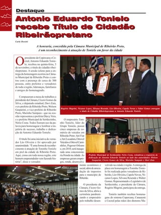 Destaque

Antonio Eduardo Tonielo
recebe Título de Cidadão
Ribeirãopretano
Carla Rossini

A honraria, concedida pela Câmara Municipal de Ribeirão Preto,
é um reconhecimento à atuação de Tonielo em favor da cidade

O

presidente da Copercana e Cocred, Antonio Eduardo Tonielo, recebeu na quinta-feira, 5
de novembro, o título de cidadão ribeirãopretano. A sessão solene para a entrega da homenagem ocorreu na Câmara Municipal de Ribeirão Preto e contou com a presença de cerca de 300
pessoas, entre prefeitos e vereadores
de toda a região, lideranças, familiares
e amigos do homenageado.
Compuseram a mesa de trabalhos o
presidente da Câmara, Cícero Gomes da
Silva, o deputado estadual, Davi Zaia,
o ex-prefeito de Ribeirão Preto, Welson
Gasparini, o vice-prefeito de Ribeirão
Preto, Marinho Sampaio - que na ocasião representou a prefeita Dárcy Vera,
e o prefeito Municipal de Sertãozinho,
Nério Costa. Todos fizeram uso da palavra para homenagear e lembrar a trajetória de sucesso, trabalho e dedicação de Antonio Eduardo Tonielo.
O título foi uma iniciativa do vereador Léo Oliveira e foi aprovado por
unanimidade. “É uma forma de reconhecimento à atuação de Toninho Tonielo
em prol da cidade de Ribeirão Preto.
Aqui, como em toda nossa região, este
homem empreendedor vem fazendo história”, disse o vereador.

24

Revista Canavieiros - Novembro de 2009

Rogério Magrini, Nicanor Lopes, Silvana Resende, Léo Oliveira, Capela Novas e Valter Gomes entregam
o título de Cidadão Ribeirãopretano a Antonio Eduardo Tonielo

O empresário Toninho Tonielo, líder do
Grupo Tonielo, possui
cinco empresas de comércio de veículos em
Ribeirão Preto: Atri Fiat
e Atri Locadora, Ortovel
Veículos e Ortovel Caminhões, Pegeout Orleans
e, em 2010, será inaugurada uma concessionáPrefeito Municipal de Sertãozinho Nério Costa, relembrou a trajetória de
ria Honda na cidade. As
dedicação de Antonio Eduardo Tonielo ao lado das autoridades: Welson
empresas geram empreGasparini, Cícero Gomes da Silva, Marinho Sampaio e Davi Zaia
gos, renda, desenvolvimento econômico e volvido na cidade e região. A entrega da
Público presente social, além de arrecaplaca em homenagem a Toninho Toniedação de impostos lo foi realizada pelos vereadores de Ripara o município de beirão, Léo Oliveira, Capela Novas, NiRibeirão.
canor Lopes, Silvana Resende e Walter
Gomes. Representando o Legislativo de
O presidente da Sertãozinho, o presidente da Câmara,
Câmara, Cícero Go- Rogério Magrini, participou da entrega.
mes da Silva, abriu a
cerimônia parabeniTonielo também recebeu homenazando o empresário gens do sistema Copercana, Canaoeste
pelo trabalho desen- e Cocred pelas mãos dos diretores Ma-

 