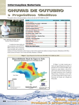 Informações Setoriais

CHUVAS DE OUTUBRO
e Prognósticos Climáticos
e Prognósticos Climáticos
No quadro abaixo são apresentadas as chuvas do mês de OUTUBRO de 2009.

Engº Agrônomo Oswaldo Alonso
Assessor Técnico Canaoeste

A média das observações de
chuvas durante o mês de OUTUBRO (126mm) "ficou" muito próxima da média das normais climáticas (121mm). Entretanto, observaram-se chuvas bem aquém das médias na Açúcar Guarani e Bebedouro (EECB) e
muito acima em Franca e nas Usinas da Pedra, Batatais e Andrade.
Mapa 1:- Água Disponível no Solo entre 15 a 18 de OUTUBRO de 2009.

O Mapa 1 ao lado, mostra que o
índice de Água Disponível no Solo, no
período de 14 a 16 de OUTUBRO, apresentava-se como médio a alto na região Centro-Sul do Estado até Bauru e
na região fronteiriça com o Estado de
Minas Gerais. Entretanto, níveis críticos foram observados na faixa entre o
Noroeste do Estado até a Região de
Piracicaba.

26
26

Revista Canavieiros - Novembro de 2009
Revista Canavieiros - Novembro de 2009

ÁGUA, usar s
ÁGUA, usar s

Protejam e preservem as n
Protejam e preservem as n

 