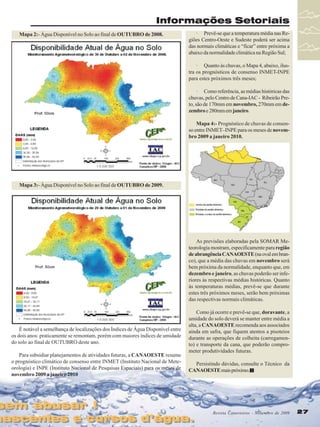 Informações Setoriais
Mapa 2:- Água Disponível no Solo ao final de OUTUBRO de 2008.

· Prevê-se que a temperatura média nas Regiões Centro-Oeste e Sudeste poderá ser acima
das normais climáticas e “ficar” entre próxima a
abaixo da normalidade climática na Região Sul;
· Quanto às chuvas, o Mapa 4, abaixo, ilustra os prognósticos de consenso INMET-INPE
para estes próximos três meses;
· Como referência, as médias históricas das
chuvas, pelo Centro de Cana-IAC - Ribeirão Preto, são de 170mm em novembro, 270mm em dezembro e 280mm em janeiro.
Mapa 4:- Prognóstico de chuvas de consenso entre INMET–INPE para os meses de novembro 2009 a janeiro 2010.

Mapa 3:- Água Disponível no Solo ao final de OUTUBRO de 2009.

As previsões elaboradas pela SOMAR Meteorologia mostram, especificamente para região
de abrangência CANAOESTE (na oval em branco), que a média das chuvas em novembro será
bem próxima da normalidade, enquanto que, em
dezembro e janeiro, as chuvas poderão ser inferiores às respectivas médias históricas. Quanto
às temperaturas médias, prevê-se que durante
estes três próximos meses, serão bem próximas
das respectivas normais climáticas.

É notável a semelhança de localizações dos Índices de Água Disponível entre
os dois anos: praticamente se remontam, porém com maiores índices de umidade
do solo ao final de OUTUBRO deste ano.
Para subsidiar planejamentos de atividades futuras, a CANAOESTE resume
o prognóstico climático de consenso entre INMET (Instituto Nacional de Meteorologia) e INPE (Instituto Nacional de Pesquisas Espaciais) para os meses de
novembro 2009 a janeiro 2010

sem abusar !
sem abusar !

Como já ocorre e prevê-se que, doravante, a
umidade do solo deverá se manter entre média a
alta, a CANAOESTE recomenda aos associados
ainda em safra, que fiquem atentos a pisoteios
durante as operações de colheita (carregamento) e transporte da cana, que poderão comprometer produtividades futuras.
Persistindo dúvidas, consulte o Técnico da
CANAOESTE mais próximo.

nascentes e cursos d’água.
nascentes e cursos d’água.

Revista Canavieiros - Novembro de 2009
Revista Canavieiros - Novembro de 2009

27
27

 