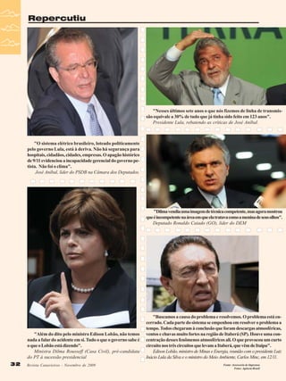 Repercutiu

"Nesses últimos sete anos o que nós fizemos de linha de transmissão equivale a 30% de tudo que já tinha sido feito em 123 anos".
Presidente Lula, rebatendo as críticas de José Aníbal.

"O sistema elétrico brasileiro, loteado politicamente
pelo governo Lula, está à deriva. Não há segurança para
hospitais, cidadãos, cidades, empresas. O apagão histórico
de 9/11 evidenciou a incapacidade gerencial do governo petista. Não foi o clima".
José Aníbal, líder do PSDB na Câmara dos Deputados.

"Dilma vendia uma imagem de técnica competente, mas agora mostrou
que é incompetente na área em que ela tratava como a menina de seus olhos".
Deputado Ronaldo Caiado (GO), líder do DEM

"Além do dito pelo ministro Edison Lobão, não temos
nada a falar do acidente em si. Tudo o que o governo sabe é
o que o Lobão está dizendo".
Ministra Dilma Rousseff (Casa Civil), pré-candidata
do PT à sucessão presidencial
32
32

Revista Canavieiros - Novembro de 2009
Revista Canavieiros - Novembro de 2009

"Buscamos a causa do problema e resolvemos. O problema está encerrado. Cada parte do sistema se empenhou em resolver o problema a
tempo. Todos chegaram à conclusão que foram descargas atmosféricas,
ventos e chuvas muito fortes na região de Itaberá (SP). Houve uma concentração desses fenômenos atmosféricos ali. O que provocou um curto
circuito nos três circuitos que levam a Itaberá, que vêm de Itaipu".
Edison Lobão, ministro de Minas e Energia, reunião com o presidente Luiz
Inácio Lula da Silva e o ministro do Meio Ambiente, Carlos Minc, em 12/11.
Fonte: Assessoria de Imprensa
Fotos: Agência Brasil

 