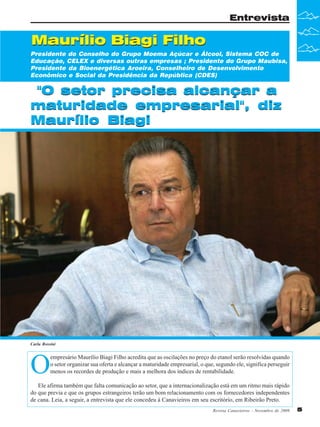 Entrevista

Maurílio Biagi Filho
Presidente do Conselho do Grupo Moema Açúcar e Álcool, Sistema COC de
Educação, CELEX e diversas outras empresas ; Presidente do Grupo Maubisa,
Presidente da Bioenergética Aroeira, Conselheiro de Desenvolvimento
Econômico e Social da Presidência da República (CDES)

"O setor precisa alcançar a
maturidade empresarial", diz
Maurílio Biagi

Carla Rossini

O

empresário Maurílio Biagi Filho acredita que as oscilações no preço do etanol serão resolvidas quando
o setor organizar sua oferta e alcançar a maturidade empresarial, o que, segundo ele, significa perseguir
menos os recordes de produção e mais a melhora dos índices de rentabilidade.

Ele afirma também que falta comunicação ao setor, que a internacionalização está em um ritmo mais rápido
do que previa e que os grupos estrangeiros terão um bom relacionamento com os fornecedores independentes
de cana. Leia, a seguir, a entrevista que ele concedeu à Canavieiros em seu escritório, em Ribeirão Preto.
Revista Canavieiros - Novembro de 2009

5

 