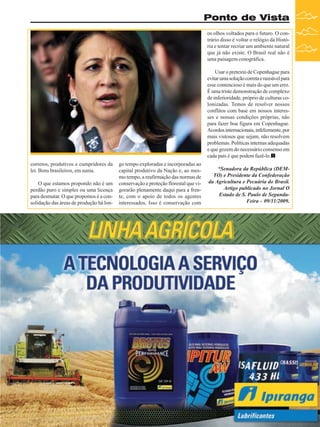 Ponto de Vista
os olhos voltados para o futuro. O contrário disso é voltar o relógio da História e tentar recriar um ambiente natural
que já não existe. O Brasil real não é
uma paisagem cenográfica.
Usar o pretexto de Copenhague para
evitar uma solução correta e razoável para
esse contencioso é mais do que um erro.
É uma triste demonstração de complexo
de inferioridade, próprio de culturas colonizadas. Temos de resolver nossos
conflitos com base em nossos interesses e nossas condições próprias, não
para fazer boa figura em Copenhague.
Acordos internacionais, infelizmente, por
mais vistosos que sejam, não resolvem
problemas. Políticas internas adequadas
e que gozem do necessário consenso em
cada país é que podem fazê-lo.
corretos, produtivos e cumpridores da
lei. Bons brasileiros, em suma.
O que estamos propondo não é um
perdão puro e simples ou uma licença
para desmatar. O que propomos é a consolidação das áreas de produção há lon-

go tempo exploradas e incorporadas ao
capital produtivo da Nação e, ao mesmo tempo, a reafirmação das normas de
conservação e proteção florestal que vigorarão plenamente daqui para a frente, com o apoio de todos os agentes
interessados. Isso é conservação com

*Senadora da República (DEMTO) e Presidente da Confederação
da Agricultura e Pecuária do Brasil.
Artigo publicado no Jornal O
Estado de S. Paulo de SegundaFeira - 09/11/2009.

Revista Canavieiros - Novembro de 2009

9

 