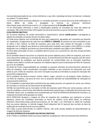 10
manutenção/atualização de seu correio eletrônico, o que não o desobriga do dever de observar o disposto
no subitem 7.3 deste edital.
7.4 O resultado final nas provas objetivas e o resultado provisório na prova discursiva serão publicados no
Diário Oficial da União e divulgados na Internet, no endereço eletrônico
http://www.cespe.unb.br/concursos/ms_13, na data provável de 31 de julho de 2013.
7.5 As informações referentes a notas e classificações poderão ser acessadas por meio dos editais de
resultados. Não serão fornecidas informações fora do prazo previsto ou que já constem dos editais.
8 DAS PROVAS OBJETIVAS
8.1 As provas objetivas, de caráter eliminatório e classificatório, valerão 120,00 pontos e abrangerão os
objetos de avaliação constantes do item 13 deste edital.
8.2 Cada prova objetiva será constituída de itens para julgamento, agrupados por comandos que deverão
ser respeitados. O julgamento de cada item será CERTO ou ERRADO, de acordo com o(s) comando(s) a que
se refere o item. Haverá, na folha de respostas, para cada item, dois campos de marcação: o campo
designado com o código C, que deverá ser preenchido pelo candidato caso julgue o item CERTO, e o campo
designado com o código E, que deverá ser preenchido pelo candidato caso julgue o item ERRADO.
8.3 Para obter pontuação no item, o candidato deverá marcar um, e somente um, dos dois campos da folha
de respostas.
8.4 O candidato deverá transcrever as respostas das provas objetivas para a folha de respostas, que será o
único documento válido para a correção das provas. O preenchimento da folha de respostas será de inteira
responsabilidade do candidato, que deverá proceder em conformidade com as instruções específicas
contidas neste edital e na folha de respostas. Em hipótese alguma haverá substituição da folha de respostas
por erro do candidato.
8.5 Serão de inteira responsabilidade do candidato os prejuízos advindos do preenchimento indevido da
folha de respostas. Serão consideradas marcações indevidas as que estiverem em desacordo com este
edital ou com a folha de respostas, tais como marcação rasurada ou emendada ou campo de marcação não
preenchido integralmente.
8.6 O candidato não deverá amassar, molhar, dobrar, rasgar, manchar ou, de qualquer modo, danificar a
sua folha de respostas, sob pena de arcar com os prejuízos advindos da impossibilidade de realização do
processamento eletrônico.
8.7 O candidato é responsável pela conferência de seus dados pessoais, em especial seu nome, seu número
de inscrição e o número de seu documento de identidade.
8.8 Não será permitido que as marcações na folha de respostas sejam feitas por outras pessoas, salvo em
caso de candidato a quem tenha sido deferido atendimento especial para a realização das provas para essa
finalidade. Nesse caso, o candidato será acompanhado por fiscal do CESPE/UnB devidamente treinado e as
respostas fornecidas serão gravadas em áudio.
8.9 O CESPE/UnB divulgará a imagem da folha de respostas dos candidatos que realizaram as provas
objetivas, exceto dos candidatos eliminados na forma do subitem 12.24 deste edital, no endereço
eletrônico http://www.cespe.unb.br/concursos/ms_13, em data a ser informada no edital de resultado
final nas provas objetivas. A referida imagem ficará disponível até 15 (quinze) dias corridos da data de
publicação do resultado final do concurso público.
8.9.1 Após o prazo determinado no subitem anterior, não serão aceitos pedidos de disponibilização da
imagem da folha de respostas.
8.10 DOS CRITÉRIOS DE AVALIAÇÃO DAS PROVAS OBJETIVAS
8.10.1 Todos os candidatos terão suas provas objetivas corrigidas por meio de processamento eletrônico.
 