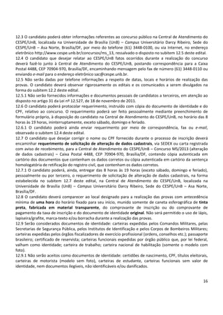 16
12.3 O candidato poderá obter informações referentes ao concurso público na Central de Atendimento do
CESPE/UnB, localizada na Universidade de Brasília (UnB) – Campus Universitário Darcy Ribeiro, Sede do
CESPE/UnB – Asa Norte, Brasília/DF, por meio do telefone (61) 3448-0100, ou via Internet, no endereço
eletrônico http://www.cespe.unb.br/concursos/ms_13, ressalvado o disposto no subitem 12.5 deste edital.
12.4 O candidato que desejar relatar ao CESPE/UnB fatos ocorridos durante a realização do concurso
deverá fazê-lo junto à Central de Atendimento do CESPE/UnB, postando correspondência para a Caixa
Postal 4488, CEP 70904-970, Brasília/DF, encaminhando mensagem pelo fax de número (61) 3448-0110 ou
enviando e-mail para o endereço eletrônico sac@cespe.unb.br.
12.5 Não serão dadas por telefone informações a respeito de datas, locais e horários de realização das
provas. O candidato deverá observar rigorosamente os editais e os comunicados a serem divulgados na
forma do subitem 12.2 deste edital.
12.5.1 Não serão fornecidos informações e documentos pessoais de candidatos a terceiros, em atenção ao
disposto no artigo 31 da Lei nº 12.527, de 18 de novembro de 2011.
12.6 O candidato poderá protocolar requerimento, instruído com cópia do documento de identidade e do
CPF, relativo ao concurso. O requerimento poderá ser feito pessoalmente mediante preenchimento de
formulário próprio, à disposição do candidato na Central de Atendimento do CESPE/UnB, no horário das 8
horas às 19 horas, ininterruptamente, exceto sábado, domingo e feriado.
12.6.1 O candidato poderá ainda enviar requerimento por meio de correspondência, fax ou e-mail,
observado o subitem 12.4 deste edital.
12.7 O candidato que desejar corrigir o nome ou CPF fornecido durante o processo de inscrição deverá
encaminhar requerimento de solicitação de alteração de dados cadastrais, via SEDEX ou carta registrada
com aviso de recebimento, para a Central de Atendimento do CESPE/UnB – Concurso MS/2013 (alteração
de dados cadastrais) – Caixa Postal 4488, CEP 70904-970, Brasília/DF, contendo cópia autenticada em
cartório dos documentos que contenham os dados corretos ou cópia autenticada em cartório da sentença
homologatória de retificação do registro civil, que contenham os dados corretos.
12.7.1 O candidato poderá, ainda, entregar das 8 horas às 19 horas (exceto sábado, domingo e feriado),
pessoalmente ou por terceiro, o requerimento de solicitação de alteração de dados cadastrais, na forma
estabelecida no subitem 12.7 deste edital, na Central de Atendimento do CESPE/UnB, localizada na
Universidade de Brasília (UnB) – Campus Universitário Darcy Ribeiro, Sede do CESPE/UnB – Asa Norte,
Brasília/DF.
12.8 O candidato deverá comparecer ao local designado para a realização das provas com antecedência
mínima de uma hora do horário fixado para seu início, munido somente de caneta esferográfica de tinta
preta, fabricada em material transparente, do comprovante de inscrição ou do comprovante de
pagamento da taxa de inscrição e do documento de identidade original. Não será permitido o uso de lápis,
lapiseira/grafite, marca-texto e/ou borracha durante a realização das provas.
12.9 Serão considerados documentos de identidade: carteiras expedidas pelos Comandos Militares, pelas
Secretarias de Segurança Pública, pelos Institutos de Identificação e pelos Corpos de Bombeiros Militares;
carteiras expedidas pelos órgãos fiscalizadores de exercício profissional (ordens, conselhos etc.); passaporte
brasileiro; certificado de reservista; carteiras funcionais expedidas por órgão público que, por lei federal,
valham como identidade; carteira de trabalho; carteira nacional de habilitação (somente o modelo com
foto).
12.9.1 Não serão aceitos como documentos de identidade: certidões de nascimento, CPF, títulos eleitorais,
carteiras de motorista (modelo sem foto), carteiras de estudante, carteiras funcionais sem valor de
identidade, nem documentos ilegíveis, não identificáveis e/ou danificados.
 