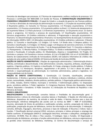22
Conceitos da abordagem por processos. 6.2 Técnicas de mapeamento, análise e melhoria de processos. 6.3
Processos e certificação ISO 9000:2000. 6.4 Gestão de Pessoas. II ADMINISTRAÇÃO ORÇAMENTÁRIA E
FINANCEIRA E ORÇAMENTO PÚBLICO: 1 O papel do Estado e a atuação do governo nas finanças públicas.
1.1 Formas e dimensões da intervenção da administração na economia. 1.2 Funções do orçamento público.
2 Orçamento público. 2.1 Conceito 2.2 Técnicas orçamentárias. 2.3 Princípios orçamentários. 2.4 Ciclo
orçamentário. 2.5 Processo orçamentário. 3 O orçamento público no Brasil. 3.1 Sistema de planejamento e
de orçamento federal. 3.2 Plano plurianual. 3.3 Diretrizes orçamentárias. 3.4 Orçamento anual. 3.5 Outros
planos e programas. 3.6 Sistema e processo de orçamentação. 3.7 Classificações orçamentárias. 3.8
Estrutura programática. 3.9 Créditos ordinários e adicionais. 4 Programação e execução orçamentária e
financeira. 4.1 Descentralização orçamentária e financeira. 4.2 Acompanhamento da execução. 4.3 Sistemas
de informações SIDOR e SIAFI. 4.4 Alterações orçamentárias. 4.5 Créditos ordinários e adicionais. 5 Receita
pública. 5.1 Conceito e classificações. 5.2 Estágios. 5.3 Fontes. 5.4 Dívida ativa. 6 Despesa pública. 6.1
Conceito e classificações. 6.2 Estágios. 6.3 Restos a pagar. 6.4 Despesas de exercícios anteriores. 6.5 Dívida
flutuante e fundada. 6.6 Suprimento de fundos. 7 Lei de Responsabilidade Fiscal. 7.1 Conceitos e objetivos;
7.2 Planejamento. 7.3 Receita Pública. 7.4 Despesa Pública. 7.5 Dívida e endividamento. 7.6 Transparência,
controle e fiscalização. 8 Licitação pública. 8.1 Modalidades, dispensa e inexigibilidade. 8.2 Pregão. 8.3
Contratos e compras. 8.4 Convênios e termos similares. 8.5 Lei nº 8.666/1993. 8.6 Lei nº 10.520/2002. 8.7
Sistema de Cadastramento Unificado de Fornecedores (SICAF). 8.8 Cadastro Informativo de créditos não
quitados do setor público federal (CADIN). 8.9 Sistema de Gestão de Contratos (SICON).
NOÇÕES DE DIREITO ADMINISTRATIVO: 1 Noções de organização administrativa. 2 Administração direta e
indireta, centralizada e descentralizada. 3 Ato administrativo: conceito, requisitos, atributos, classificação e
espécies. 4 Agentes públicos. 4.1 Espécies e classificação. 4.2 Cargo, emprego e função públicos. 5 Poderes
administrativos. 5.1 Hierárquico, disciplinar, regulamentar e de polícia. 5.2 Uso e abuso do poder. 6
Controle e responsabilização da administração. 6.1 Controles administrativo, judicial e legislativo. 6.2
Responsabilidade civil do Estado.
NOÇÕES DE DIREITO CONSTITUCIONAL: 1 Constituição. 1.1 Conceito, classificações, princípios
fundamentais. 2 Direitos e garantias fundamentais. 2.1 Direitos e deveres individuais e coletivos, direitos
sociais, nacionalidade, cidadania, direitos políticos, partidos políticos. 3 Organização político-administrativa.
3.1 União, Estados, Distrito Federal, municípios e territórios. 4 Administração pública. 4.1 Disposições
gerais, servidores públicos. 5 Poder Legislativo. 5.1 Congresso Nacional, Câmara dos Deputados, Senado
Federal, Deputados e Senadores. 6 Poder Executivo. 6.1 Atribuições do Presidente da República e dos
Ministros de Estado.
CARGO 4: BIBLIOTECÁRIO
BIBLIOTECONOMIA: 1 Documentação: conceitos básicos e finalidades da documentação geral. 2
Biblioteconomia e ciência da informação: conceitos básicos e finalidades. 3 Noções de informática para
bibliotecas: dispositivos de memória, de entrada e saída de dados. 4 Normas técnicas para a área de
documentação: referência bibliográfica (de acordo com as normas da ABNT — NBR nº 6.023/2002),
resumos, abreviação de títulos de periódicos e publicações seriadas, sumário, preparação de índices de
publicações, preparação de guias de bibliotecas, centros de informação e de documentação. 5 Indexação:
conceito, definição, linguagens, descritores, processos e tipos de indexação. 6 Resumos e índices: tipos e
funções. 7 Classificação decimal universal (CDU): estrutura, princípios e índices principais e emprego das
tabelas auxiliares. 8 Catalogação (AACR-2): catalogação descritiva, entradas e cabeçalhos; catalogação de
multimeios: CD-ROM, fitas de vídeos e fitas cassetes. 9 Catálogos: tipos e funções. 10 Organização e
administração de bibliotecas: princípios e funções administrativos em bibliotecas, estrutura organizacional,
as grandes áreas funcionais da biblioteca, marketing. 11 Centros de documentação e serviços de
 