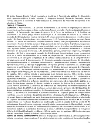 24
3.1 União, Estados, Distrito Federal, municípios e territórios. 4 Administração pública. 4.1 Disposições
gerais, servidores públicos. 5 Poder Legislativo. 5.1 Congresso Nacional, Câmara dos Deputados, Senado
Federal, Deputados e Senadores. 6 Poder Executivo. 6.1 Atribuições do Presidente da República e dos
Ministros de Estado.
CARGO 6: ECONOMISTA
ECONOMIA: 1 Microeconomia. 1.1 Conceitos fundamentais. 1.1.1 Formas de organização da atividade
econômica, o papel dos preços, custo de oportunidade, fator de produção e fronteiras das possibilidades de
produção. 1.2 Determinação das curvas de procura. 1.2.1 Curvas de indiferença. 1.2.2 Equilíbrio do
consumidor. 1.2.3 Efeitos preço, renda e substituição. 1.2.4 Elasticidade da procura. 1.2.5 Fatores de
produção. 1.2.6 Produtividade média e marginal. 1.2.7 Lei dos rendimentos decrescentes e rendimentos de
escala. 1.2.8 Custos de produção no curto e longo prazos. 1.2.9 Custos totais, médios e marginais, fixos e
variáveis. 1.3 Teoria do consumidor, utilidades cardinal e ordinal, restrição orçamentária, equilíbrio do
consumidor e funções demanda, curvas de Engel, demanda de mercado, teoria da produção, isoquantas e
curvas de isocusto, funções de produção e suas propriedades, curvas de produto e produtividade, curvas de
custo, equilíbrio da firma, equilíbrio de curto e de longo prazos. 1.3.1 Economia do bem-estar. 1.3.2 Ótimo
de Pareto. 1.4 Estruturas de mercado. 1.4.1 Concorrência perfeita, concorrência imperfeita, monopólio,
oligopólio. 1.4.2 Outras estruturas de mercado. 1.4.3 Dinâmica de determinação de preços e margem de
lucro. 1.4.4 Padrão de concorrência. 1.4.5 Análise de competitividade. 1.4.6 Análise de indústrias e da
concorrência. 1.4.7 Vantagens competitivas. 1.4.8 Cadeias e redes produtivas. 1.4.9 Competitividade e
estratégia empresarial. 2 Macroeconomia. 2.1 Principais agregados macroeconômicos. 2.2 Identidades
macroeconômicas básicas. 2.3 Sistema de contas nacionais. 2.4 Contas nacionais no Brasil. 2.5 Conceitos de
déficit e dívida pública. 2.6 Balanço de pagamentos. 2.7 Papel do governo na economia. 2.7.1 Estabilização,
crescimento e redistribuição. 2.8 A teoria keynesiana. 2.9 Oferta e demanda agregadas. 2.10 Agregados
monetários. 2.10.1 As contas do sistema monetário. 2.11 Modelo IS-LM. 2.12 Políticas fiscal e monetária.
2.13 Relações entre inflação, juros e o resultado fiscal. 2.14 Relações entre o nível de atividade e o mercado
de trabalho. 2.14.1 Salários, inflação e desemprego. 2.15 Comércio exterior. 2.15.1 Câmbio, tarifas,
subsídios, cotas. 2.16 Blocos econômicos, acordos internacionais e retaliações. 2.17 Globalização e
organismos multilaterais. 2.18 Fluxos financeiros internacionais e mercados de capitais. 3 Economia do
setor público. 3.1 O Estado e as funções econômicas governamentais. 3.2 As necessidades públicas e as
formas de atuação dos governos. 3.3 Estado regulador e produtor. 3.4 Políticas fiscal e monetária. 3.4.1
Outras políticas econômicas. 3.5 Evolução da participação do setor público na atividade econômica. 3.6
Contabilidade fiscal. 3.6.1 NFSP. 3.6.2 Resultados nominal, operacional e primário. 3.6.3 Dívida pública. 3.7
Sustentabilidade do endividamento público. 3.8 Financiamento do déficit público a partir dos anos 80 do
século XX. 3.9 Inflação e crescimento. 4 Economia brasileira. 4.1 Aspectos gerais do comportamento
recente da economia brasileira e das políticas econômicas adotadas pelos últimos governos. 4.2 Mudanças
estruturais da economia brasileira a partir da aceleração dos processos de industrialização e urbanização.
4.3 Os planos de desenvolvimento mais importantes desde a segunda metade do século XX. 4.4 Principais
características e os resultados dos planos de estabilização a partir da década de 80 do século XX. 4.5
Indicadores do desenvolvimento econômico e social brasileiro contemporâneo. 4.6 Desigualdades pessoais
e espaciais de renda e de riqueza. 4.7 Perfil demográfico brasileiro. 4.8 Estrutura tributária brasileira. 4.9 O
mercado de trabalho e as condições de emprego e renda. 4.10 Estrutura orçamentária e a evolução do
déficit e da dívida pública brasileira. 4.11 A previdência social e suas perspectivas. 4.12 Câmbio, reservas e
relações comerciais e financeiras do Brasil com o resto do mundo.
NOÇÕES DE DIREITO ADMINISTRATIVO: 1 Noções de organização administrativa. 2 Administração direta e
indireta, centralizada e descentralizada. 3 Ato administrativo: conceito, requisitos, atributos, classificação e
 
