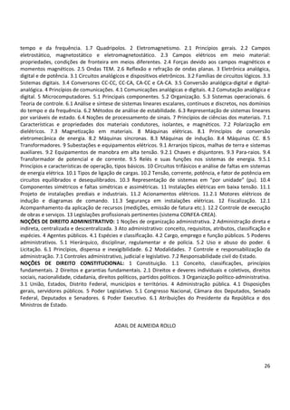 26
tempo e da frequência. 1.7 Quadripolos. 2 Eletromagnetismo. 2.1 Princípios gerais. 2.2 Campos
eletrostático, magnetostático e eletromagnetostático. 2.3 Campos elétricos em meio material:
propriedades, condições de fronteira em meios diferentes. 2.4 Forças devido aos campos magnéticos e
momentos magnéticos. 2.5 Ondas TEM. 2.6 Reflexão e refração de ondas planas. 3 Eletrônica analógica,
digital e de potência. 3.1 Circuitos analógicos e dispositivos eletrônicos. 3.2 Famílias de circuitos lógicos. 3.3
Sistemas digitais. 3.4 Conversores CC-CC, CC-CA, CA-CC e CA-CA. 3.5 Conversão analógica-digital e digital-
analógica. 4 Princípios de comunicações. 4.1 Comunicações analógicas e digitais. 4.2 Comutação analógica e
digital. 5 Microcomputadores. 5.1 Principais componentes. 5.2 Organização. 5.3 Sistemas operacionais. 6
Teoria de controle. 6.1 Análise e síntese de sistemas lineares escalares, contínuos e discretos, nos domínios
do tempo e da frequência. 6.2 Métodos de análise de estabilidade. 6.3 Representação de sistemas lineares
por variáveis de estado. 6.4 Noções de processamento de sinais. 7 Princípios de ciências dos materiais. 7.1
Características e propriedades dos materiais condutores, isolantes, e magnéticos. 7.2 Polarização em
dielétricos. 7.3 Magnetização em materiais. 8 Máquinas elétricas. 8.1 Princípios de conversão
eletromecânica de energia. 8.2 Máquinas síncronas. 8.3 Máquinas de indução. 8.4 Máquinas CC. 8.5
Transformadores. 9 Subestações e equipamentos elétricos. 9.1 Arranjos típicos, malhas de terra e sistemas
auxiliares. 9.2 Equipamentos de manobra em alta tensão. 9.2.1 Chaves e disjuntores. 9.3 Para-raios. 9.4
Transformador de potencial e de corrente. 9.5 Relés e suas funções nos sistemas de energia. 9.5.1
Princípios e características de operação, tipos básicos. 10 Circuitos trifásicos e análise de faltas em sistemas
de energia elétrica. 10.1 Tipos de ligação de cargas. 10.2 Tensão, corrente, potência, e fator de potência em
circuitos equilibrados e desequilibrados. 10.3 Representação de sistemas em “por unidade” (pu). 10.4
Componentes simétricos e faltas simétricas e assimétricas. 11 Instalações elétricas em baixa tensão. 11.1
Projeto de instalações prediais e industriais. 11.2 Acionamentos elétricos. 11.2.1 Motores elétricos de
indução e diagramas de comando. 11.3 Segurança em instalações elétricas. 12 Fiscalização. 12.1
Acompanhamento da aplicação de recursos (medições, emissão de fatura etc.). 12.2 Controle de execução
de obras e serviços. 13 Legislações profissionais pertinentes (sistema CONFEA-CREA).
NOÇÕES DE DIREITO ADMINISTRATIVO: 1 Noções de organização administrativa. 2 Administração direta e
indireta, centralizada e descentralizada. 3 Ato administrativo: conceito, requisitos, atributos, classificação e
espécies. 4 Agentes públicos. 4.1 Espécies e classificação. 4.2 Cargo, emprego e função públicos. 5 Poderes
administrativos. 5.1 Hierárquico, disciplinar, regulamentar e de polícia. 5.2 Uso e abuso do poder. 6
Licitação. 6.1 Princípios, dispensa e inexigibilidade. 6.2 Modalidades. 7 Controle e responsabilização da
administração. 7.1 Controles administrativo, judicial e legislativo. 7.2 Responsabilidade civil do Estado.
NOÇÕES DE DIREITO CONSTITUCIONAL: 1 Constituição. 1.1 Conceito, classificações, princípios
fundamentais. 2 Direitos e garantias fundamentais. 2.1 Direitos e deveres individuais e coletivos, direitos
sociais, nacionalidade, cidadania, direitos políticos, partidos políticos. 3 Organização político-administrativa.
3.1 União, Estados, Distrito Federal, municípios e territórios. 4 Administração pública. 4.1 Disposições
gerais, servidores públicos. 5 Poder Legislativo. 5.1 Congresso Nacional, Câmara dos Deputados, Senado
Federal, Deputados e Senadores. 6 Poder Executivo. 6.1 Atribuições do Presidente da República e dos
Ministros de Estado.
ADAIL DE ALMEIDA ROLLO
 