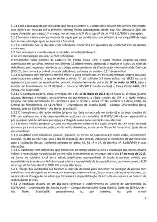 5
5.1.1 Caso a aplicação do percentual de que trata o subitem 5.1 deste edital resulte em número fracionado,
este deverá ser elevado até o primeiro número inteiro subsequente, desde que não ultrapasse 20% das
vagas oferecidas por cargo/UF de vaga, nos termos do § 2º do artigo 5º da Lei nº 8.112/1990 e alterações.
5.1.2 Somente haverá reserva imediata de vagas para os candidatos com deficiência nos cargos/UF de vaga
com número de vagas igual ou superior a 5 (cinco).
5.1.3 O candidato que se declarar com deficiência concorrerá em igualdade de condições com os demais
candidatos.
5.2 Para concorrer a uma das vagas reservadas, o candidato deverá:
a) no ato da inscrição, declarar-se com deficiência;
b) encaminhar cópia simples do Cadastro de Pessoa Física (CPF) e laudo médico (original ou cópia
autenticada em cartório), emitido nos últimos 12 (doze) meses, atestando a espécie e o grau ou nível da
deficiência, com expressa referência ao código correspondente da Classificação Internacional de Doenças
(CID-10), bem como à provável causa da deficiência, na forma do subitem 5.2.1 deste edital.
5.2.1 O candidato com deficiência deverá enviar a cópia simples do CPF e o laudo médico (original ou cópia
autenticada em cartório) a que se refere a alínea “b” do subitem 5.2 deste edital, via SEDEX ou carta
registrada com aviso de recebimento, postado impreterivelmente até o dia 17 de maio de 2013, para a
Central de Atendimento do CESPE/UnB – Concurso MS/2013 (laudo médico) – Caixa Postal 4488, CEP
70904-970, Brasília/DF.
5.2.1.1 O candidato poderá, ainda, entregar, até o dia 17 de maio de 2013, das 8 horas às 19 horas (exceto
sábado, domingo e feriado), pessoalmente ou por terceiro, a cópia simples do CPF e o laudo médico
(original ou cópia autenticada em cartório) a que se refere a alínea “b” do subitem 5.2 deste edital, na
Central de Atendimento do CESPE/UnB – Universidade de Brasília (UnB) – Campus Universitário Darcy
Ribeiro, Sede do CESPE/UnB – Asa Norte, Brasília/DF.
5.2.2 O fornecimento do laudo médico (original ou cópia autenticada em cartório) e da cópia simples do
CPF, por qualquer via, é de responsabilidade exclusiva do candidato. O CESPE/UnB não se responsabiliza
por qualquer tipo de extravio que impeça a chegada dessa documentação a seu destino.
5.2.3 O laudo médico (original ou cópia autenticada em cartório) e a cópia simples do CPF terão validade
somente para este concurso público e não serão devolvidos, assim como não serão fornecidas cópias dessa
documentação.
5.3 O candidato com deficiência poderá requerer, na forma do subitem 6.4.9 deste edital, atendimento
especial, no ato da inscrição, para o dia de realização das provas, indicando as condições de que necessita
para a realização dessas, conforme previsto no artigo 40, §§ 1º e 2º, do Decreto nº 3.298/1999 e suas
alterações.
5.3.1 O candidato com deficiência que necessitar de tempo adicional para a realização das provas deverá
indicar a necessidade na solicitação de inscrição e encaminhar ou entregar, até o dia 17 de maio de 2013,
na forma do subitem 6.4.9 deste edital, justificativa acompanhada de laudo e parecer emitido por
especialista da área de sua deficiência que ateste a necessidade de tempo adicional, conforme prevê o § 2º
do artigo 40 do Decreto nº 3.298/1999 e suas alterações.
5.4 A relação dos candidatos que tiveram a inscrição deferida para concorrer na condição de pessoa com
deficiência será divulgada na Internet, no endereço eletrônico http://www.cespe.unb.br/concursos/ms_13,
na ocasião da divulgação do edital que informará a disponibilização da consulta aos locais e ao horário de
realização das provas.
5.4.1 O candidato disporá de um dia para contestar o indeferimento na Central de Atendimento do
CESPE/UnB – Universidade de Brasília (UnB) – Campus Universitário Darcy Ribeiro, Sede do CESPE/UnB –
Asa Norte, Brasília/DF, pessoalmente ou por terceiro; ou pelo e-mail
 