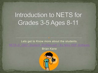 Lets get to Know more about the students. NETS-S_2007_Student_Profiles.pdf - By Nitro PDF Software Brian Kane Introduction to NETS for Grades 3-5 Ages 8-11 
