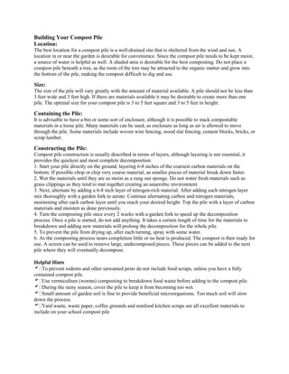 Building Your Compost Pile
Location:
The best location for a compost pile is a well-drained site that is sheltered from the wind and sun. A
location in or near the garden is desirable for convenience. Since the compost pile needs to be kept moist,
a source of water is helpful as well. A shaded area is desirable for the best composting. Do not place a
compost pile beneath a tree, as the roots of the tree may be attracted to the organic matter and grow into
the bottom of the pile, making the compost difficult to dig and use.
Size:
The size of the pile will vary greatly with the amount of material available. A pile should not be less than
3 feet wide and 3 feet high. If there are materials available it may be desirable to create more than one
pile. The optimal size for your compost pile is 3 to 5 feet square and 3 to 5 feet in height.
Containing the Pile:
It is advisable to have a bin or some sort of enclosure, although it is possible to stack compostable
materials in a loose pile. Many materials can be used, as enclosure as long as air is allowed to move
through the pile. Some materials include woven wire fencing, wood slat fencing, cement blocks, bricks, or
scrap lumber.
Constructing the Pile:
Compost pile construction is usually described in terms of layers, although layering is not essential, it
provides the quickest and most complete decomposition.
1. Start your pile directly on the ground, layering 6-8 inches of the coarsest carbon materials on the
bottom. If possible chop or chip very coarse material, as smaller pieces of material break down faster.
2. Wet the materials until they are as moist as a rung out sponge. Do not water fresh materials such as
grass clippings as they tend to mat together creating an anaerobic environment.
3. Next, alternate by adding a 6-8 inch layer of nitrogen-rich material. After adding each nitrogen layer
mix thoroughly with a garden fork to aerate. Continue alternating carbon and nitrogen materials,
moistening after each carbon layer until you reach your desired height. Top the pile with a layer of carbon
materials and moisten as done previously.
4. Turn the composting pile once every 2 weeks with a garden fork to speed up the decomposition
process. Once a pile is started, do not add anything. It takes a certain length of time for the materials to
breakdown and adding new materials will prolong the decomposition for the whole pile.
5. To prevent the pile from drying up, after each turning, spray with some water.
6. As the composting process nears completion little or no heat is produced. The compost is then ready for
use. A screen can be used to remove large, undecomposed pieces. These pieces can be added to the next
pile where they will eventually decompose.
Helpful Hints
To prevent rodents and other unwanted pests do not include food scraps, unless you have a fully
contained compost pile.
Use vermiculture (worms) composting to breakdown food waste before adding to the compost pile.
During the rainy season, cover the pile to keep it from becoming too wet.
Small amount of garden soil is fine to provide beneficial microorganisms. Too much soil will slow
down the process.
Yard waste, waste paper, coffee grounds and nonfood kitchen scraps are all excellent materials to
include on your school compost pile
 