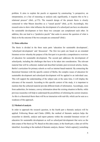 8
problem. It aims to explain the puzzle or argument by constructing “a perspective, an
interpretation, or a line of reasoning or analysis and, significantly, it requires this to be a
relational process” (ibid., p.173). The research design of the present thesis is closely
connected to what Mason describes as a “causal puzzle” (ibid., p.18). Accordingly, this
research aims to show what influence the development of a schoolyard can have on education
for sustainable development or how these two concepts can complement each other. In
addition, this can lead to a “predictive puzzle” that seeks to answer the question of what is
likely to be the outcome if the two concepts are connected? (ibid.).
2.1 Data collection
The thesis is divided in the three main parts „education for sustainable development‟,
„schoolyard development‟ and „discussion‟. The first two parts are based on an extended
literature review whereby the purpose of the first part is to provide a comprehensive overview
of education for sustainable development. The second part addresses the development of
schoolyards, including the challenges that have to be taken into consideration. The relevant
material that will be collected, studied and described includes peer-reviewed articles, books,
Berlin‟s curriculum for primary schools as well as internet based material. By connecting the
theoretical literature with the specific context of Berlin, the complex issues of education for
sustainable development and schoolyard development will be applied to an individual case.
This will support the understanding of the subject and, at the same time, it will display the
relevance of the research. According to this specific context of the study, it is important to
mention that the collected material provide different kinds of information. Accordingly, texts
from authorities, for instance, convey information about the existing situation in Berlin, while
previous researches will help to understand the possibilities of reforming the current situation.
As this is a theoretical thesis there will be no interaction with real-life, which can be seen as a
weakness of this approach.
2.2 Method of analysis
In order to approach the research question, in the fourth part a thematic analysis will be
applied. Following Braun and Clarke (2008), the method of thematic analysis helps the
researcher to identify, analyze and report patterns within the extended literature review of
education for sustainable development as well as schoolyard development that serve as the
data corpus of the thesis (p.79). Based on this data corpus, in the fourth part, a data set will be
identified. According to the method of thematic analysis, themes “which capture[-] something
 