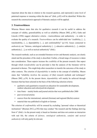 9
important about the data in relation to the research question, and represent[-] some level of
patterned response or meaning within the data set” (ibid., p.82) will be identified. Within this
research the constructionist approach of thematic analysis will be applied.
3. Trustworthiness
Whereas Mason states that also for qualitative research it can be useful to address the
concepts of validity, generalizability as well as reliability (Mason 2002, p.38f.), Guba and
Lincoln (1994) suggest alternative criteria - trustworthiness and authenticity - in order to
evaluate the quality of a research. Trustworthiness can be subdivided into “credibility, […],
transferability, […], dependability […], and conformability” (p.114). Issues connected to
authenticity are “fairness, ontological authenticity […], educative authenticity […], catalytic
authenticity […], as well as tactical authenticity” (ibid.).
The research methods, such as an extended literature review and thematic analysis, are clearly
stated and the procedure of the study is described. Further, a broad range of resources is taken
into consideration. These aspects increase the credibility of the present research. One aspect
through which transferability can be provided is that the analysis of the literature will be
presented in themes. This might help other researchers to transfer the outcomes of the study to
other contexts. The criterion of dependability is similar to the concept of reliability. Mason
states that “reliability involves the accuracy of [the] research methods and techniques”
(Mason 2002, p.39). In the present thesis, dependability will mainly be achieved through
literature that has been selected on the basis of the following selection criteria:
 qualitative and quantitative research on education for sustainable development,
outdoor education and schoolyard development
 time frame – mainly books and journal articles that were published after 2000
 peer-reviewed articles
 sources from the international, national (German) and regional (Berlin) context
 material that was published in English or German
The criterion of confirmability will be ensured by excluding “personal values or theoretical
inclinations” (Bryman 2012, p.392) that may conduct “the research and the findings deriving
from it” (ibid.). As the present study is based on literature and does not contain an interaction
with real life, the criteria of fairness, ontological authenticity, catalytic and tactical
authenticity will only partly be relevant.
 