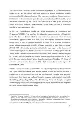 11
The United-Nations Conference on the Environment in Stockholm in 1972 had an important
impact on the fact that people paid more attention on existing connections between
environmental and developmental matters. Other important events during the same year were
the formation of the environmental group Greenpeace as well as the publication of the report
„The Limits of Growth‟ by the Club of Rome2
(Sandell et al. 2005, p.49). According to
Sandell at al. (2005), the phrase “think globally act locally” (p.49) which has its roots in this
time, has an important role even today.
In 1983 the United-Nations founded the „World Commission on Environment and
Development‟ (WCED). Four years later this independent expert commission published their
report Our Common Future3
which is one of the first documents where the term
„sustainability‟ appeared (Sandell et al. 2005, p.192). In the report it is stated that “Humanity
has the ability to make development sustainable to ensure that it meets the needs of the
present without compromising the ability of future generations to meet their own needs”
(WCED 1987, p.15). Another political event that had a huge impact on the discussion of
sustainable development was the UN-Conference on Environment and Development in Rio de
Janeiro in 1992. The final document of the UN-conference is the Agenda 21 which was signed
by 179 states and is the basis for education for sustainable development (Sandell et al. 2005,
p.49). Ten years later the United-Nations General Assembly proclaimed the UN Decade of
Education for sustainable development, 2005- 2014 which is based on the Agenda 21
(UNESCO 2007, p.5).
With the vision of sustainable development the two subjects of protection of the environment
and a just global development were brought together. Within the field of education a
reorientation of environmental education and developmental education was necessary,
moving away from „threat‟ and „suffering‟ scenarios towards a „modernization‟ scenario (de
Haan 2006, p.5; Wickenberg 2004, p.119ff.). The following chapter will clarify the concept of
sustainability by looking at the underlying principles as well as the dimensions that are part of
the current national and international debate.
2
“The Club of Rome was founded in 1968 as an informal association of independent leading personalities from
politics, business and science, men and women who are long-term thinkers interested in contributing in a
systemic interdisciplinary and holistic manner to a better world. The Club of Rome members share a common
concern for the future of humanity and the planet.” (ICCR)
3
also referred to as „Brundtland Report‟, named after the commission‟s chairman Gro Harlem Brundtland
 