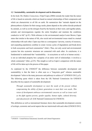 12
1.2 Sustainability, sustainable development and its dimensions
In his book The Hidden Connections, Fritjof Capra (2004) reminds the reader that the nature
of life is based on networks which are based on mutual relationships of their components and
which are characteristic to all life on earth. He summarizes that “animals depend on the
photosynthesis of plants for their energy needs; plants depend on the carbon dioxide produced
by animals, as well as on the nitrogen fixed by the bacteria at their roots; and together plants,
animals and microorganisms regulate the entire biosphere and maintain the conditions
conductive to life” (p.5f.). With reference to the environmental analyst Lester Brown, Capra
states that similar to the nature of life, also social and environmental issues stand in a mutual
relationship with each other. Capra says that as a consequence “poverty, scarcity of resources,
and expanding populations combine to create vicious cycles of degradation and break-down
in both ecosystems and local communities” (ibid.). Thus, not only social and environmental
systems but also economic structures are connected with each other. In conclusion, it is
fundamental to understand that “sustainability – in ecosystems as well as in human society –
is not an individual property but a property of an entire web of relationships: it involves a
whole community” (ibid., p.215). This insight as well as Capra‟s comparison with the nature
of life will be taken up in the process of this paper.
As explained by the UNESCO4
the difference between sustainable development and
sustainability is that the latter is often seen as a “long-term goal” whereas sustainable
development “refers to the many processes and pathways to achieve it” (UNESCO 2012, p.5).
The following quote which is taken from the UK National Commission for UNESCO
describes the key aspects of sustainable development:
Through sustainable development we meet the needs of the present without
compromising the ability of future generations to meet their own needs. This
vision of development embraces environmental concerns as well as issues such
as the fight against poverty, gender equality, human rights, cultural diversity,
and education for all. (UK National Commission for UNESCO)
This definition as well as international literature shows that sustainable development consists
of ecologic, economic and social aspects that are intertwined with each other (UNESCO 2012,
4
UNESCO – United-Nations Educational, Scientific and Cultural Organization
 