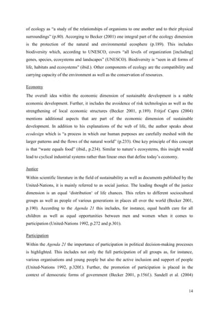 14
of ecology as “a study of the relationships of organisms to one another and to their physical
surroundings” (p.80). Accorging to Becker (2001) one integral part of the ecology dimension
is the protection of the natural and environmental ecosphere (p.189). This includes
biodiversity which, according to UNESCO, covers “all levels of organization [including]
genes, species, ecosystems and landscapes” (UNESCO). Biodiversity is “seen in all forms of
life, habitats and ecosystems" (ibid.). Other components of ecology are the compatibility and
carrying capacity of the environment as well as the conservation of resources.
Economy
The overall idea within the economic dimension of sustainable development is a stable
economic development. Further, it includes the avoidence of risk technologies as well as the
strengthening of local economic structures (Becker 2001, p.189). Fritjof Capra (2004)
mentions additional aspects that are part of the economic dimension of sustainable
development. In addition to his explanations of the web of life, the author speaks about
ecodesign which is “a process in which our human purposes are carefully meshed with the
larger patterns and the flows of the natural world” (p.233). One key principle of this concept
is that “waste equals food” (ibid., p.234). Similar to nature‟s ecosystems, this insight would
lead to cyclical industrial systems rather than linear ones that define today‟s economy.
Justice
Within scientific literature in the field of sustainability as well as documents published by the
United-Nations, it is mainly referred to as social justice. The leading thought of the justice
dimension is an equal „distribution„ of life chances. This refers to different sociocultural
groups as well as people of various generations in places all over the world (Becker 2001,
p.190). According to the Agenda 21 this includes, for instance, equal health care for all
children as well as equal opportunities between men and women when it comes to
participation (United-Nations 1992, p.272 and p.301).
Participation
Within the Agenda 21 the importance of participation in political decision-making processes
is highlighted. This includes not only the full participation of all groups as, for instance,
various organisations and young people but also the active inclusion and support of people
(United-Nations 1992, p.320f.). Further, the promotion of participation is placed in the
context of democratic forms of government (Becker 2001, p.156f.). Sandell et al. (2004)
 