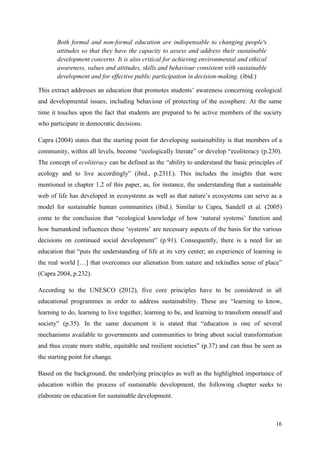16
Both formal and non-formal education are indispensable to changing people's
attitudes so that they have the capacity to assess and address their sustainable
development concerns. It is also critical for achieving environmental and ethical
awareness, values and attitudes, skills and behaviour consistent with sustainable
development and for effective public participation in decision-making. (ibid.)
This extract addresses an education that promotes students‟ awareness concerning ecological
and developmental issues, including behaviour of protecting of the ecosphere. At the same
time it touches upon the fact that students are prepared to be active members of the society
who participate in democratic decisions.
Capra (2004) states that the starting point for developing sustainability is that members of a
community, within all levels, become “ecologically literate” or develop “ecoliteracy (p.230).
The concept of ecoliteracy can be defined as the “ability to understand the basic principles of
ecology and to live accordingly” (ibid., p.231f.). This includes the insights that were
mentioned in chapter 1.2 of this paper, as, for instance, the understanding that a sustainable
web of life has developed in ecosystems as well as that nature‟s ecosystems can serve as a
model for sustainable human communities (ibid.). Similar to Capra, Sandell et al. (2005)
come to the conclusion that “ecological knowledge of how „natural systems‟ function and
how humankind influences these „systems‟ are necessary aspects of the basis for the various
decisions on continued social development” (p.91). Consequently, there is a need for an
education that “puts the understanding of life at its very center; an experience of learning in
the real world […] that overcomes our alienation from nature and rekindles sense of place”
(Capra 2004, p.232).
According to the UNESCO (2012), five core principles have to be considered in all
educational programmes in order to address sustainability. These are “learning to know,
learning to do, learning to live together, learning to be, and learning to transform oneself and
society” (p.35). In the same document it is stated that “education is one of several
mechanisms available to governments and communities to bring about social transformation
and thus create more stable, equitable and resilient societies” (p.37) and can thus be seen as
the starting point for change.
Based on the background, the underlying principles as well as the highlighted importance of
education within the process of sustainable development, the following chapter seeks to
elaborate on education for sustainable development.
 