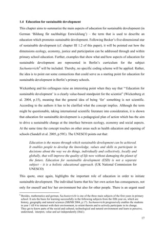 17
1.4 Education for sustainable development
This chapter aims to summarize the main aspects of education for sustainable development (in
German „Bildung für nachhaltige Entwicklung‟) – the term that is used to describe an
education which promotes sustainable development. Following Becker‟s five-dimensional star
of sustainable development (cf. chapter III 1.2 of this paper), it will be pointed out how the
dimensions ecology, economy, justice and participation can be addressed through and within
primary school education. Further, examples that show what and how aspects of education for
sustainable development are represented in Berlin‟s curriculum for the subject
Sachunterricht6
will be included. Thereby, no specific coding scheme will be applied. Rather,
the idea is to point out some connections that could serve as a starting point for education for
sustainable development in Berlin‟s primary schools.
Wickenberg and his colleagues raise an interesting point when they say that “„Education for
sustainable development‟ is a clearly value-based standpoint for the scientist” (Wickenberg et
al. 2004, p.15), meaning that the general idea of being „for‟ something is not scientific.
According to the authors it has to be clarified what the concept implies. Although the term
might be questionable, taking international scientific literature into consideration, it is shown
that education for sustainable development is a pedagogical plan of action which has the aim
to drive a sustainable change at the interface between ecology, economy and social aspects.
At the same time the concept touches on other areas such as health education and opening of
schools (Sandell et al. 2005, p.59f.). The UNESCO points out that:
Education is the means through which sustainable development can be achieved.
It enables people to develop the knowledge, values and skills to participate in
decisions about the way we do things, individually and collectively, locally and
globally, that will improve the quality of life now without damaging the planet of
the future. Education for sustainable development (ESD) is not a separate
subject – it is a holistic educational approach. (UK National Commission for
UNESCO)
This quote, once again, highlights the important role of education in order to initiate
sustainable development. The individual learns that his/ her own action has consequences, not
only for oneself and his/ her environment but also for other people. There is an urgent need
6
Besides, mathematics and german, Sachunterricht is one of the three main subjects of the first years in primary
school. It sets the basis for learning successfully in the following subjects from the fifth year on, which are
history, geography and natural sciences (SBJSB 2004, p.17). Sachunterricht progressively enables the students
in year 1 till 4 to interact with their environment, to orient therein and to actively participate in its change.
They get to know parts of the social and cultural, technological and natural environment and learn to perceive,
understand, interpret, value and act independently (ibid.).
 