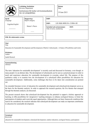 Språk
Language
Rapporttyp
Report category
ISBN
Engelska/English
ISRN LIU-IKK-MOE-D--13/004--SE
Master‟s Thesis Serietitel och serienrummer
Title of series, numbering
ISSN
____
URL för elektronisk version
Titel
Title
Education for Sustainable Development and Development of Berlin‟s Schoolyards - A Study of Possibilities and Limits
Författare
Author
Isabell Rentsch
Sammanfattning
Abstract
The term „education for sustainable development‟ is recently used and discussed in Germany, even though, to
many people it is an abstract idea. The development of schoolyards can be seen as a practical project in order to
teach and experience education for sustainable development in everyday school life. The purpose of this
qualitative study is to examine how the development of a schoolyard offers possibilities for education for
sustainable development. Additionally, some challenges that have to be taken into consideration are pointed
out.
An extended literature review of education for sustainable development and schoolyard development serves as
the basis for the thematic analysis. In order to approach the research question, the five themes that emerged
through the thematic analysis, are discussed.
The present research shows that schoolyard development has the potential to support a holistic approach to
learning, to offer possibilities for „progressive‟ teaching strategies, to enhance ecological literacy, to foster the
participation of students and to provide equal opportunities. Although there are basic framework conditions that
need to be considered, the research indicates that schoolyard development can make an important contribution
to education for sustainable development.
Nyckelord
Keywords
education for sustainable development, schoolyard development, outdoor education, ecological literacy, participation
Avdelning, Institution
Division, Department
Institutionen för kultur och kommunikation
581 83 LINKÖPING
Datum
Date
19 June 2013
 