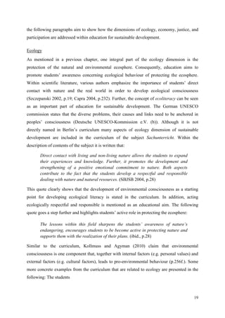 19
the following paragraphs aim to show how the dimensions of ecology, economy, justice, and
participation are addressed within education for sustainable development.
Ecology
As mentioned in a previous chapter, one integral part of the ecology dimension is the
protection of the natural and environmental ecosphere. Consequently, education aims to
promote students‟ awareness concerning ecological behaviour of protecting the ecosphere.
Within scientific literature, various authors emphasize the importance of students‟ direct
contact with nature and the real world in order to develop ecological consciousness
(Szczepanski 2002, p.19; Capra 2004, p.232). Further, the concept of ecoliteracy can be seen
as an important part of education for sustainable development. The German UNESCO
commission states that the diverse problems, their causes and links need to be anchored in
peoples‟ consciousness (Deutsche UNESCO-Kommission e.V. (b)). Although it is not
directly named in Berlin‟s curriculum many aspects of ecology dimension of sustainable
development are included in the curriculum of the subject Sachunterricht. Within the
description of contents of the subject it is written that:
Direct contact with living and non-living nature allows the students to expand
their experiences and knowledge. Further, it promotes the development and
strengthening of a positive emotional commitment to nature. Both aspects
contribute to the fact that the students develop a respectful and responsible
dealing with nature and natural resources. (SBJSB 2004, p.28)
This quote clearly shows that the development of environmental consciousness as a starting
point for developing ecological literacy is stated in the curriculum. In addition, acting
ecologically respectful and responsible is mentioned as an educational aim. The following
quote goes a step further and highlights students‟ active role in protecting the ecosphere:
The lessons within this field sharpens the students‟ awareness of nature‟s
endangering, encourages students to be become active in protecting nature and
supports them with the realization of their plans. (ibid., p.28)
Similar to the curriculum, Kollmuss and Agyman (2010) claim that environmental
consciousness is one component that, together with internal factors (e.g. personal values) and
external factors (e.g. cultural factors), leads to pro-environmental behaviour (p.256f.). Some
more concrete examples from the curriculum that are related to ecology are presented in the
following: The students
 
