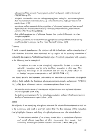 20
• take responsibility of plants (indoor plants, school yard, plants on the schoolyard)
(SBJSB 2004, p.32),
• recognize reasons that cause the endangering of plants and reflect on actions to protect
them (humans intervention in nature, e.g. soil contamination, traffic, fertilization of
plants) (ibid., p.40),
• investigate and document the living conditions of plants and animals and their mutual
dependence in a biotope (importance of a biotope for reproduction, protection and
nutrition of the living beings) (ibid.)
• deal with the endangering of a biotope (humans intervention in biotopes, e.g. river
straightening) (ibid.)
• describe, document and evaluate species-appropriate keeping of farm animals (living
conditions of farm animals, e.g. free-range husbandry) (ibid., p.39)
Economy
A stable economic development, the avoidence of risk technologies and the strengthening of
local economic structures were mentioned as key aspects of the economy dimension of
sustainable development. Within the curriculum only a few direct connections with economy,
as the following, can be recongized:
The students are able to act ecologically responsible, become accessible to
scientific connections and to solve problems according to their age. They
experience technology as an enrichment and are able to partly reflect on
technology‟s negative consequences as well. (SBJSB 2004, p.18)
This extract reflects one important characteristic of education for sustainable development
which is that it includes the three main spheres environment, society, and economy (UNESCO
2012, p.34). Some other more concrete content examples are listed below:
• the students analyse needs of consumption and factors that have influence consumer
behaviour (SBJSB 2004, p.19)
• the students name examples for the globalized production and describe the consequences
(ecological and economic aspects) (ibid., p.19)
Justice
Social justice is an underlying principle of education for sustainable development which has
to be experienced and lived in everyday school life. The first sentence of the curriculum
clearly highlights this as an underlying principle of primary school education in Berlin:
The education al mandate of the primary school refers to pupils from all groups
and social classes regardless of their background, their gender, their
nationality, their religion or their economic conditions. (SBJSB 2004, p.7)
 